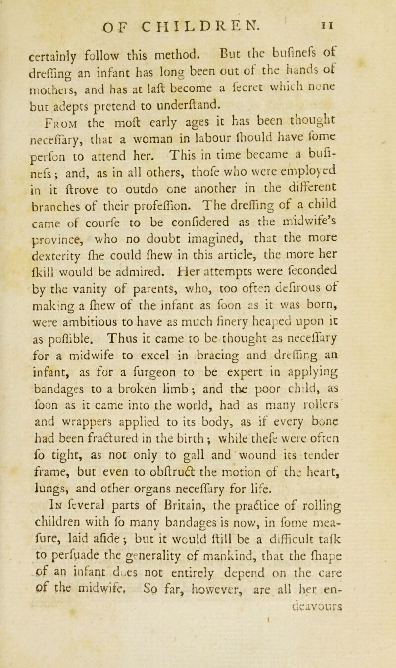 certainly follow this method. But the bufineis of dreffing an infant has long been out of the hands of mothers, and has at laft become a iecret which none but adepts pretend to underftand. From the mod early ages it has been thought neceffary, that a woman in labour Ihould have fome perfon to attend her. This in time became a bufi- nefs ; and, as in all others, thofe who were employed in it drove to outdo one another in the different branches of their profeffion. The dreffing of a child came of courfe to be confidered as the midwife’s province, who no doubt imagined, that the more dexterity fhe could ffiew in this article, the more her fkill would be admired. Her attempts were feconded by the vanity of parents, who, too often defirous of making a ffiewr of the infant as foon as it was born, were ambitious to have as much finery heaped upon it as poffible. Thus it came to be thought as neceffary for a midwife to excel in bracing and dreffing an infant, as for a furgeon to be expert in applying bandages to a broken limb; and the poor child, as foon as it came into the world, had as many rollers and wrappers applied to its body, as if every bone had been fradured in the birth ; while thefe were often fo tight, as not only to gall and wound its tender frame, but even to obftrud the motion of the heart, lungs, and other organs neceffary for life. In fcveral parts of Britain, the pradice of rolling children with fo many bandages is now, in fome mea- fure, laid afide; but it would ftill be a difficult talk to perfuade the generality of mankind, that the ffiape of an infant d ,es not entirely depend on the care of the midwife, So far, however, are all her en- deavours