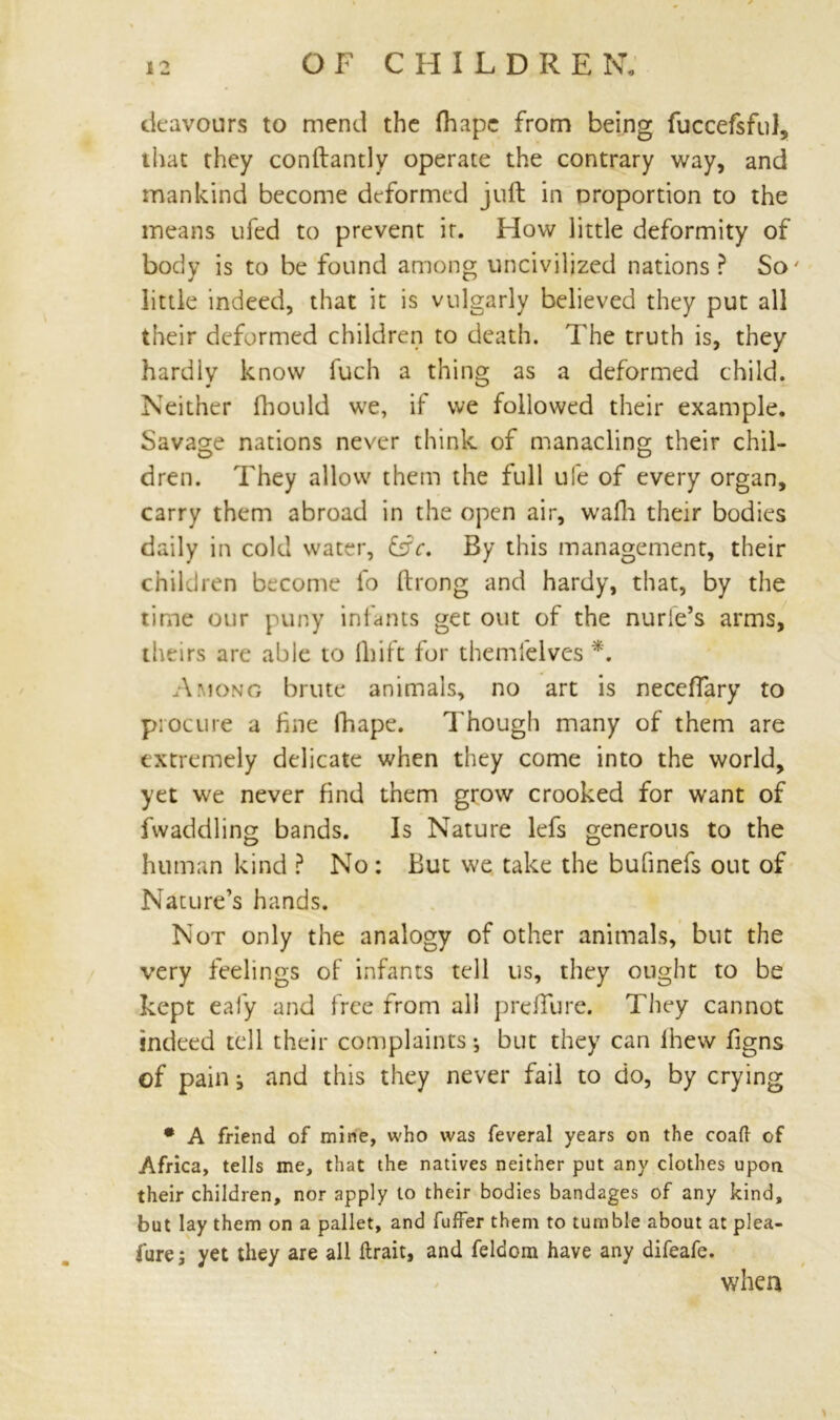 deavours to mend the fhape from being fuccefsful, that they conftantly operate the contrary way, and mankind become deformed juft in proportion to the means ufed to prevent ir. How little deformity of body is to be found among uncivilized nations? So' little indeed, that it is vulgarly believed they put all their deformed children to death. The truth is, they hardly know fuch a thing as a deformed child. Neither fhould we, if we followed their example. Savage nations never think of manacling their chil- dren. They allow them the full ufe of every organ, carry them abroad in the open air, wafh their bodies daily in cold water, &c. By this management, their children become fo ftrong and hardy, that, by the time our puny infants get out of the nurle’s arms, theirs are able to {Lift for themlelves *. Among brute animals, no art is neceffary to procure a fine lhape. Though many of them are extremely delicate when they come into the world, yet we never find them grow crooked for want of fwaddling bands. Is Nature lefs generous to the human kind ? No: But we take the bufinefs out of Nature’s hands. Not only the analogy of other animals, but the very feelings of infants tell us, they ought to be kept eafy and free from all pre/Ture. They cannot indeed tell their complaints •, but they can lhew figns of pain ^ and this they never fail to do, by crying • A friend of mine, who was feveral years on the coaft of Africa, tells me, that the natives neither put any clothes upon their children, nor apply to their bodies bandages of any kind, but lay them on a pallet, and fuffer them to tumble about at plea- lure j yet they are all ftrait, and feldom have any difeafe. when 1