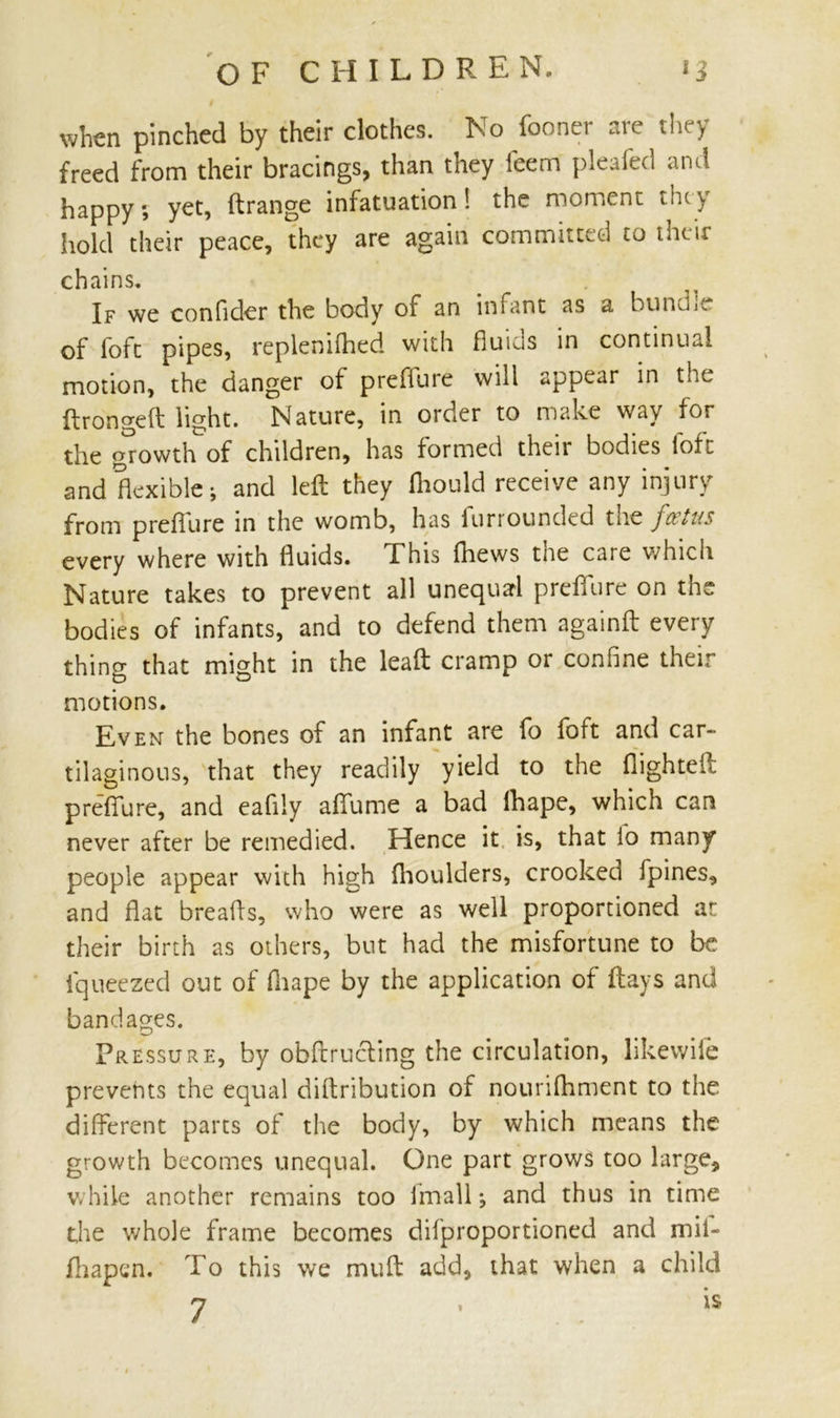 when pinched by their clothes. No fooner are they freed from their bracings, than they feem pleafed and happy; yet, ftrange infatuation! the moment tiny hold their peace, they are again committed to their chains. If we confider the body of an infant as a bundle of foft pipes, replenilhed with fluids in continual motion, the danger of prefiure will appear in the ftrongeft light. Nature, in order to make way for the growth of children, has formed their bodies foft and flexible; and left they Ihould receive any injury from prefiure in the womb, has furrounded the fetus every where with fluids. This Ihews the care which Nature takes to prevent all unequal prefiure on the bodies of infants, and to defend them againft every thing that might in the leaft cramp or confine their motions. Even the bones of an infant are fo foft and car- tilaginous, that they readily yield to the flighted prefiure, and eafily afiume a bad ihape, which can never after be remedied. Hence it is, that io many people appear with high (boulders, crooked fpines, and fiat breads, who were as well proportioned at their birth as others, but had the misfortune to be iqueezed out of fiiape by the application of (lays and bandages. Pressure, by obftrucling the circulation, likewile prevents the equal difiribution of nourishment to the different parts of the body, by which means the growth becomes unequal. One part grows too large, while another remains too finally and thus in time the whole frame becomes difproportioned and mii- fhapen. To this we mud add, that when a child