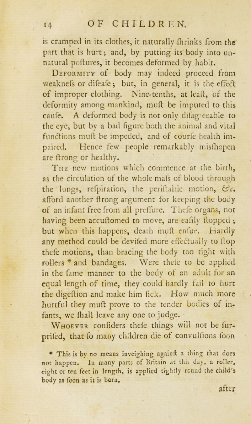 is cramped in its clothes, it naturally fhrinks from the part that is hurt-, and, by putting its body into un- natural poltures, it becomes deformed by habit. Deformity of body may indeed proceed from weaknefs or difeafe *, but, in general, it is the effedt of improper clothing. Nine-tenths, at lead, of the deformity among mankind, muff be imputed to this caufe. A deformed body is not only difag?eeable to the eye, but by a bad figure both the animal and vital functions mult be impeded, and of courfe health im- paired. Hence few people remarkably misfhapen are ftrong or healthy. The new motions which commence at the birth, as the circulation of the whole mafs of blood through the lungs, refpiration, the periftaltic motion, &V. afford another llrong argument for keeping the body of an infant free from all prdfure. Thefe organs, not having been accultomed to move, are eafily Hopped ; but when this happens, death mult enfue. Hardly any method could be deviled more effectually to Hop thefe motions, than bracing the body too tight with rollers * and bandages. Were thele to be applied in the fame manner to the body of an adult for an equal length of time, they could hardly fail to hurt the digeftion and make him fick. How much more hurtful they muft prove to the tender bodies of in- fants, we fhall leave any one to judge. Whoever confiders thefe things will not be fur- » priled, that fo many children die of convulfions foon * This is by no means inveighing againft a thing that does not happen. In many parts of Britain at this day, a roller, eight or ten feet in length, is applied tightly round the child's body as foon as it is born, after /