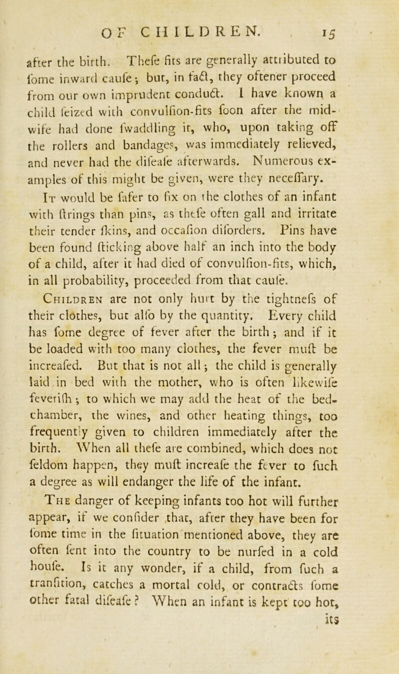 after the birth. Thefe fits are generally attributed to fome inward caufe •, but, in fad, they oftener proceed from our own imprudent condud. I have known a child feized with convulfion-fits focn after the mid- wife had done fwaddling it, who, upon taking off the rollers and bandage?, was immediately relieved, and never had the difeaie afterwards. Numerous ex- amples of this might be given, were they neceffary. It would be fafer to fix on the clothes of an infant with firings than pins, as thefe often gall and irritate their tender fkins, and occafion diforders. Pins have been found kicking above half an inch into the body of a child, after it had died of convulfion-fits, which, in all probability, proceeded from that caufe. Children are not only hurt by the tightnefs of their clothes, but alfo by the quantity. Every child has fome degree of fever after the birth; and if it be loaded with too many clothes, the fever muft be increafed. But that is not all i the child is generally laid in bed with the mother, who is often likewife feveri(h •, to which we may add the heat of the bed- chamber, the wines, and other heating things, too frequently given to children immediately after the birth. When all thefe are combined, which does not feldom happen, they muft increafe the ftver to fuch a degree as will endanger the life of the infant. The danger of keeping infants too hot will further appear, if we confider that, after they have been for fome time in the fituation mentioned above, they are often lent into the country to be nurfed in a cold houle. Is it any wonder, if a child, from fuch a tranfition, catches a mortal cold, or contrads fome other fatal difeafe? When an infant is kept too hot, its