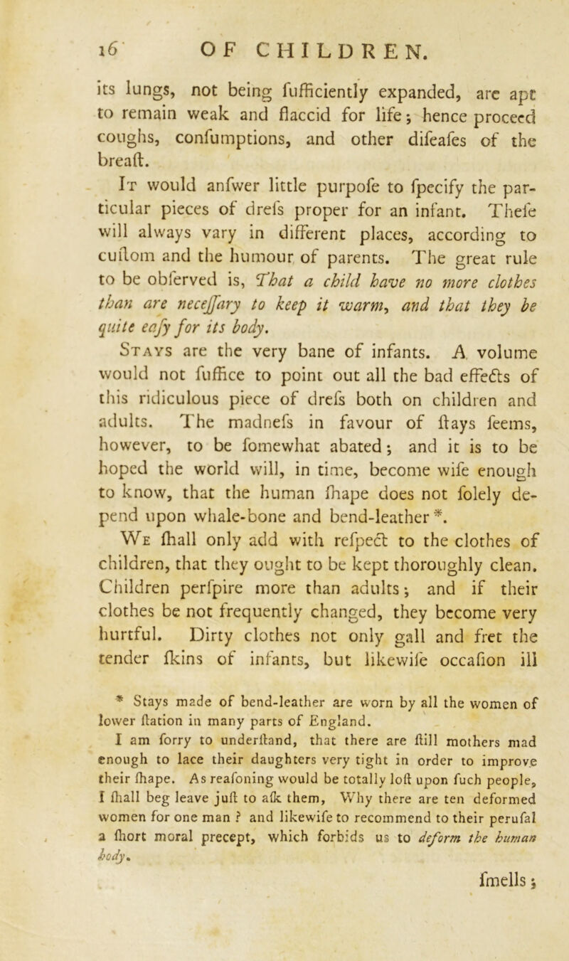 its lungs, not being fufficiently expanded, arc apt to remain weak and flaccid for life *, hence proceed coughs, confumptions, and other difeafes of the bread. It would anfwer little purpofe to fpecify the par- ticular pieces of drefs proper for an infant. Thefe will always vary in different places, according to cuflom and the humour of parents. The great rule to be obferved is, That a child have no more clothes than are necejj'ary to keep it warm, and that they be quite eafy for its body. Stays are the very bane of infants. A volume would not fufRce to point out all the bad effects of this ridiculous piece of drefs both on children and adults. The madnefs in favour of flays feems, however, to be fomewhat abated; and it is to be hoped the world will, in time, become wife enough to know, that the human fnape does not folely de- pend upon whale-bone and bend-leather*. We (hall only add with refpecl to the clothes of children, that they ought to be kept thoroughly clean. Children perfpire more than adults-, and if their clothes be not frequently changed, they become very hurtful. Dirty clothes not only gall and fret the tender fkins of infants, but likewife occafion ill * Stays made of bend-leather are worn by all the women of lower ftation in many parts of England. I am forry to underlhnd, that there are Hill mothers mad enough to lace their daughters very tight in order to improve their lhape. As reafoning would be totally loft upon fuch people, I ftiall beg leave juft to alk them, Why there are ten deformed women for one man ? and likewife to recommend to their perufal a fliort moral precept, which forbids us to deform the human body.
