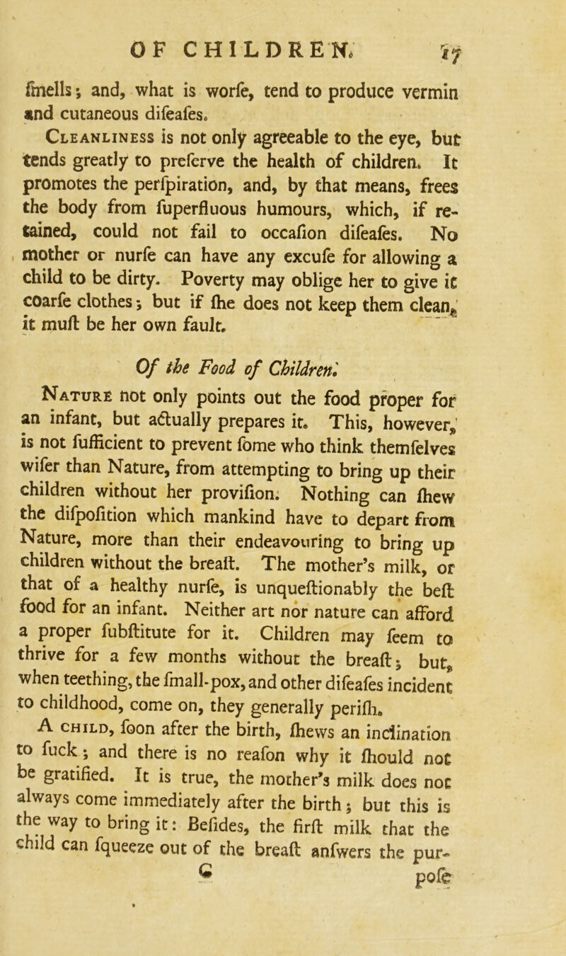 fmells; and, what is worfe, tend to produce vermin and cutaneous difeafes. Cleanliness is not only agreeable to the eye, but tends greatly to prefcrve the health of children. It promotes the perforation, and, by that means, frees the body from fuperfluous humours, which, if re- tained, could not fail to occafion difeafes. No mother or nurfe can have any excufe for allowing a child to be dirty. Poverty may oblige her to give it coarfe clothes; but if (he does not keep them clean^ it mull be her own fault. Of the Food of Children, Nature not only points out the food proper for an infant, but actually prepares it. This, however, is not fufficient to prevent fome who think themfelves wifer than Nature, from attempting to bring up their children without her provifion. Nothing can lhew the dilpofition which mankind have to depart from Nature, more than their endeavouring to bring up children without the breaft. The mother’s milk, or that of a healthy nurfe, is unqueftionably the belt food for an infant. Neither art nor nature can afford a proper fubftitute for it. Children may feem to thrive for a few months without the breads but* when teething, the fmall-pox, and other difeafes incident to childhood, come on, they generally perifh. A child, foon after the birth, fhews an inclination to fuck; and there is no reafon why it fhould not be gratified. It is true, the mother’s milk does not always come immediately after the birth; but this is the way to bring it: Befides, the firft milk that the ‘ild can fqueeze out of the breaft anfwers the pur- pofe