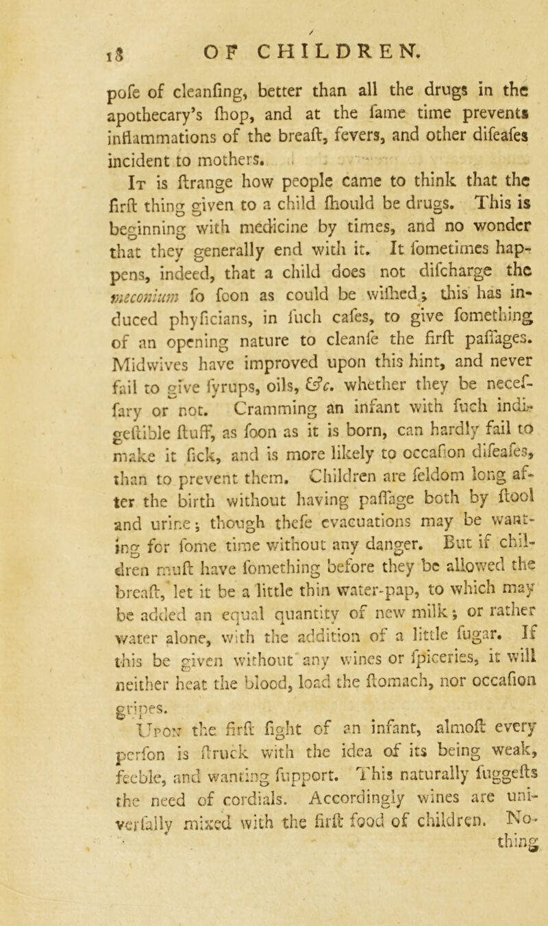 / OF CHILDREN. pofe of cleaning, better than all the drugs in the apothecary’s (hop, and at the fame time prevents inflammations of the bread:, fevers, and other difeafes incident to mothers. It is ftrange how people came to think that the firft thing given to a child fhould be drugs. This is beginning with medicine by times, and no wonder that they generally end with it. It l'ometimes hap- pens, indeed, that a child does not ditcharge the meconium fo fcon as could be wifhed; this has in- duced phyficians, in luch cafes, to give fomething of an opening nature to cleanfe the firft: paflages. Midwives have improved upon this hint, and never fail to give fyrups, oils, &V. whether they be necef- fary or~not. Cramming an infant with fuch indi- geftible fluff, as foon as it is born, can hardly fail to make it flck, and is more likely to occaflon difeafes, than to prevent them. Children are feldom long af- ter the birth without having paflage both by flool and urine j though thefe evacuations may be want- ing for fome time without any danger. But if chil- dren mu ft have fomething before they be allowed the breaft, let it be a little thin water-pap, to which may be added an equal quantity of new milk; or rather water alone, with the addition of a little fugar. Ii this be given without any wines or fp'iceries, it will neither heat the blood, load the ftomach, nor occafion gripes. Upon- the firft fight of an infant, almoft every perfon is ftruck with the idea of its being weak, feeble, and wanting fupport. This naturally fuggefts the need of cordials. Accordingly wines are uni- verfally mixed with the firft food of children. No- 4 , »
