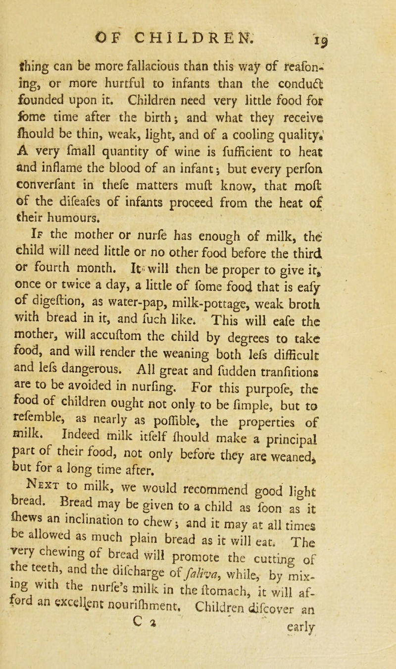 thing can be more fallacious than this way of reafon- ing, or more hurtful to infants than the condudt founded upon it. Children need very little food for lome time after the birth; and what they receive fiiould be thin, weak, light, and of a cooling quality.' A very fmall quantity of wine is fufficient to heat and inflame the blood of an infant; but every perfon converfant in thefe matters mud know, that mofl: of the difeafes of infants proceed from the heat of their humours. If the mother or nurfe has enough of milk, the child will need little or no other food before the third or fourth month. It- will then be proper to give it9 once or twice a day, a little of fome food that is eafy of digeftion, as water-pap, milk-pottage, weak broth with bread in it, and fuch like. This will eafe the mother, will accuflom the child by degrees to take food, and will render the weaning both lefs difficult and lefs dangerous. All great and fudden tranfitions are to be avoided in nurfing. For this purpofe, the food of children ought not only to be Ample, but to referable, as nearly as poflible, the properties of milk. Indeed milk itfelf fhould make a principal part of their food, not only before they are weaned* but for a long time after. Next to milk, we would recommend good light bread. Bread may be given to a child as loon it ffiews an inclination to chew; and it may at all times be allowed as much plain bread as it will eat. The very chewing of bread will promote the cutting of the teeth, and the difeharge offaUva, while, by mix- ing with the nurfe’s milk in the ftomach, it will af- ford an excellent nourilhment. Children difeover an ^ % early