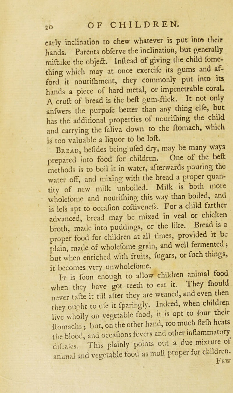 early inclination to chew whatever is put into their hands. Parents obferve the inclination, but generally miftjke the objeft. Inftead of giving the child fome- thing which may at once exercife its gums and af- ford it nourilhment, they commonly put into its hands a piece of hard metal, or impenetrable coral. A cruft of bread is the beft gum-ftick. It not only anfwers the purpofe better than any thing elfe, but has the additional properties of nourithing the child and carrying the laliva down to the ftomach, which is too valuable a liquor to be loft. Bread, befides being ufed dry, may be many ways prepared into food for children. One of the beft methods is to boil it in water, afterwards pouring the water off, and mixing with the bread a proper quan- tity of new milk unboiled. Milk is both more •wholefome and nourilhing this way than boiled, and is lefs apt to occafion coftivenefs. For a child farther advanced, bread may be mixed in veal or chicken broth, made into puddings, or the like. Bread is a proper food for children at all times, provided it be plain, made of wholefome grain, and well fermented; but when enriched with fruits, filgars, or fuch things, it becomes very unwholefome. It is foon enough to allow children animal food when they have got teeth to eat it. They fliould n-ver tafte it till after they are weaned, and even then they ought to life it fparingly. Indeed, when children live wholly on vegetable food, it is apt to lour then ftomac'ns •, but, on the other hand, too much ftefh heats the blood, and occafions fevers and other inflammatory difeales. This plainly points out a due mixture of animal and vegetable food as moft proper for children. V v w