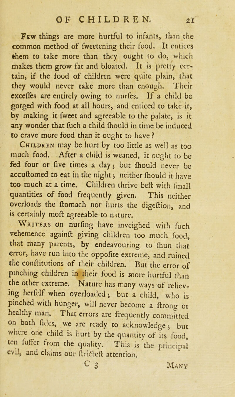 OF CHILDREN, ti Fiw things are more hurtful to infants, thnn the common method of fweetening their food. It entices them to take more than they ought to do, which makes them grow fat and bloated. It is pretty cer- tain, if the food of children were quite plain, that they would never take more than enough. Their excefies are entirely owing to nurfes. If a child be gorged with food at all hours, and enticed to take it, by making it fweet and agreeable to the palate, is it any wonder that fuch a child fhould in time be induced to crave more food than it ought to have ? Children may be hurt by too little as well as too much food. After a child is weaned, it ought to be fed four or five times a day; but fhould never be accudomed to eat in the night; neither fhould it have too much at a time. Children thrive bed with fmall quantities of food frequently given. This neither overloads the domach nor hurts the digedion, and is certainly moil agreeable to nature. Writers on nurfing have inveighed with fuch vehemence againfl giving children too much food, that many parents, by endeavouring to fhun that error, have run into the oppofite extreme, and ruined the conditutions of their children. But the error of pinching children in their food is more hurtful than the other extreme. Nature has many ways of reliev- ing herfelf when overloaded; but a child, who is pinched with hunger, will never become a drong or healthy man. That errors are frequently committed on both fides, we are ready to acknowledge; but wnue one child is hurt by the quantity of its food, ten fuflfer from the quality. This is the principal evil, and claims our drifted attention.