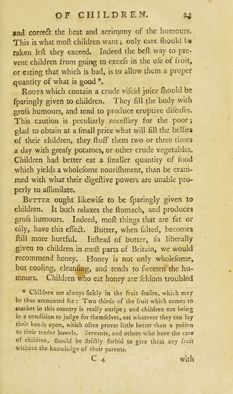 and correct the heat and acrimony of the humours. This is what moft children want; only care fhould be taken left they exceed. Indeed the bed way to pre- vent children from going to excefs in the ufe of fruit, or eating that which is bad, is to allow them a proper quantity of what is good *. Roots which contain a crude vifcid juice fhould be fparingly given to children. They fill the body with grofs humours, and tend to produce eruptive difeafes. This caution is peculiarly neceffary for the poor; glad to obtain at a fmall price what will fill the bellies of their children, they fluff them two or three times a day with greafy potatoes, or other crude vegetables. Children had better eat a fmaller quantity of food which yields a wholefome nourifhment, than be cram- med with what their digeftive powers are unable pro- perly to affimilate. Butter ought likewife to be fparingly given to children. It both relaxes the flomach, and produces grofs humours. Indeed, moft things that are fat or oily, have this effect. Butter, when faked, becomes ftill more hurtful. Inflead of butter, fo liberally given to children in moft parts of Britain, we would recommend honey. Honey is not only wholefome, but cooling, cleanfing, and tends to fweeteft the hu- mours. Children v/ho eat honey are'feldom troubled * Children are always fickly in the fruit feafon, which may be thus accounted for : Two thirds of the fruit which comes to market in this country is really unripe ; and children not being in a condition to judge for themfelves, eat whatever they can lay their hands upon, which often proves little better than a poifon to their tender bowels. Servants, and others who have the care of children, ihould be flridlly forbid to give them any fruit wiUout the knowledge of their parents.