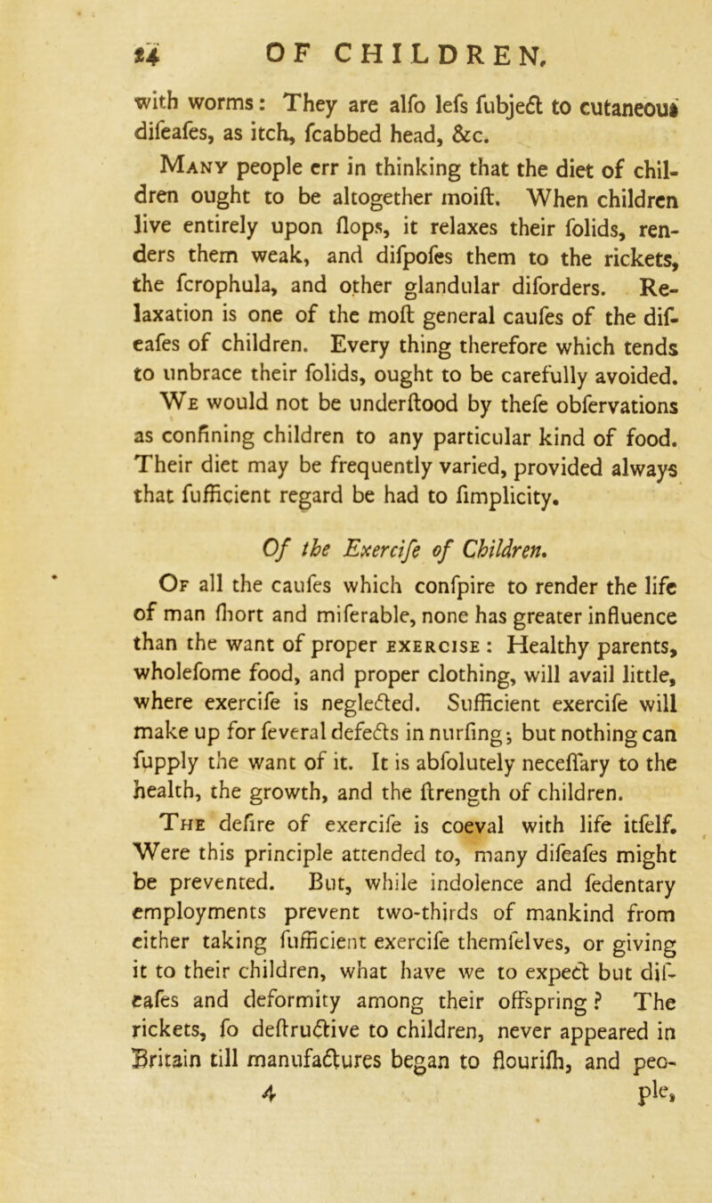 with worms: They are alfo lefs fubjed to cutaneou* difeafes, as itch, fcabbed head, &c. Many people err in thinking that the diet of chil- dren ought to be altogether moift. When children live entirely upon (lops, it relaxes their folids, ren- ders them weak, and difpofes them to the rickets, the fcrophula, and other glandular diforders. Re- laxation is one of the mod general caufes of the dif- eafes of children. Every thing therefore which tends to unbrace their folids, ought to be carefully avoided. We would not be underftood by thefe obfervations as confining children to any particular kind of food. Their diet may be frequently varied, provided always that fufficient regard be had to fimplicity. Of the Exercife of Children. Of all the caufes which confpire to render the life of man (liort and miferable, none has greater influence than the want of proper exercise : Healthy parents, wholefome food, and proper clothing, will avail little, where exercife is negle£ted. Sufficient exercife will make up for feveral defe&s in nurfing ^ but nothing can fupply the want of it. It is abfolutely neceflary to the health, the growth, and the ftrength of children. The defire of exercife is coeval with life itfelf. Were this principle attended to, many difeafes might be prevented. But, while indolence and fedentary employments prevent two-thirds of mankind from cither taking fufficient exercife themlelves, or giving it to their children, what have we to expect but dif- eafes and deformity among their offspring ? The rickets, fo deftru&ive to children, never appeared in Britain till manufa&ures began to flouriffi, and peo-