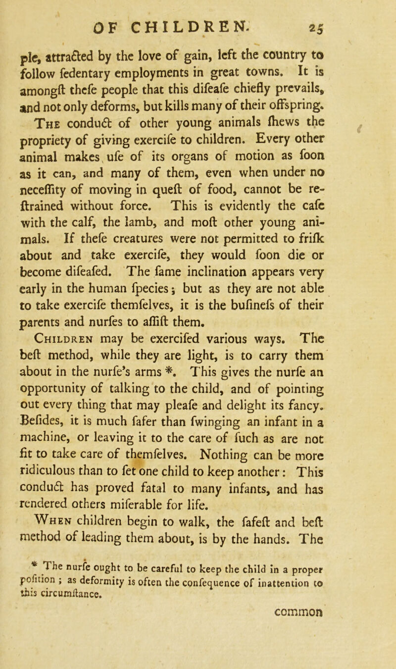 pie, attra&ed by the love of gain, left the country to follow fedentary employments in great towns. It is amongft thefe people that this difeafe chiefly prevails, and not only deforms, but kills many of their offspring* The conduct of other young animals Ihews the propriety of giving exercife to children. Every other animal makes ufe of its organs of motion as foon as it can, and many of them, even when under no necefiity of moving in qued of food, cannot be re- ftrained without force. This is evidently the cafe with the calf, the lamb, and mod other young ani- mals. If thefe creatures were not permitted to frifk about and take exercife, they would foon die or become difeafed. The fame inclination appears very early in the human fpecies; but as they are not able to take exercife themfelves, it is the bufinefs of their parents and nurfes to afiift them. Children may be exercifed various ways. The bed method, while they are light, is to carry them about in the nurfe’s arms *. This gives the nurfe an opportunity of talking to the child, and of pointing out every thing that may pleafe and delight its fancy. Befides, it is much fafer than fwinging an infant in a machine, or leaving it to the care of fuch as are not fit to take care of themfelves. Nothing can be more ridiculous than to fet one child to keep another: This conduct has proved fatal to many infants, and has rendered others miferable for life. When children begin to walk, the fafed and bed method of leading them about, is by the hands. The * The nurfe ought to be careful to keep the child in a proper pofition ; as deformity is often the conference of inattention to this circumihnce. common