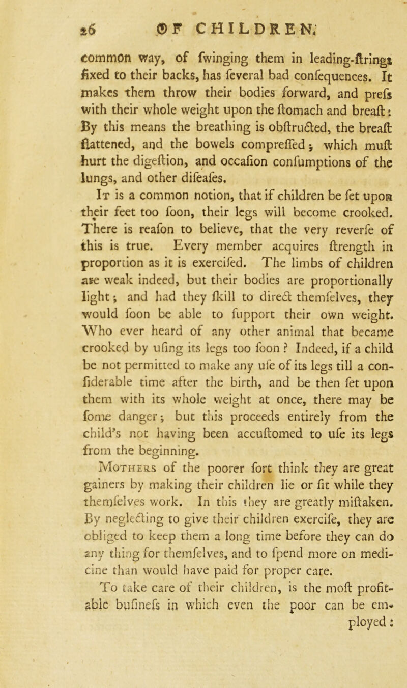 common way, of Twinging them in leading-ftrings fixed to their backs, has feveral bad confequences. It makes them throw their bodies forward, and prefs with their whole weight upon the ftomach and breaft: By this means the breathing is obftrudted, the breafl flattened, and the bowels compreffed * which mufl hurt the digeftion, and occafion confumptions of the lungs, and other difeaies. It is a common notion, that if children be fet upon their feet too foon, their legs will become crooked. There is reafon to believe, that the very reverfe of this is true. Every member acquires ftrength in proportion as it is exercifed. The limbs of children ace weak indeed, but their bodies are proportionally light; and had they fkill to direct themfelves, they would foon be able to fupport their own weight. Who ever heard of any other animal that became crooked by ufing its legs too foon ? Indeed, if a child be not permitted to make any ufe of its legs till a con- fiderable time after the birth, and be then fet upon them with its whole weight at once, there may be fome danger*, but this proceeds entirely from the child’s not having been accuftomed to ufe its legs from the beginning. Mothers of the poorer fort think they are great gainers by making their children lie or fit while they themfelves work. In this they are greatly miftaken. By neglecting to give their children exercife, they are obliged to keep them a long time before they can do any thing for themfelves, and to fpend more on medi- cine than would have paid for proper care. To take care of their children, is the moft profit- able bufinefs in which even the poor can be em- ployed : ■*S