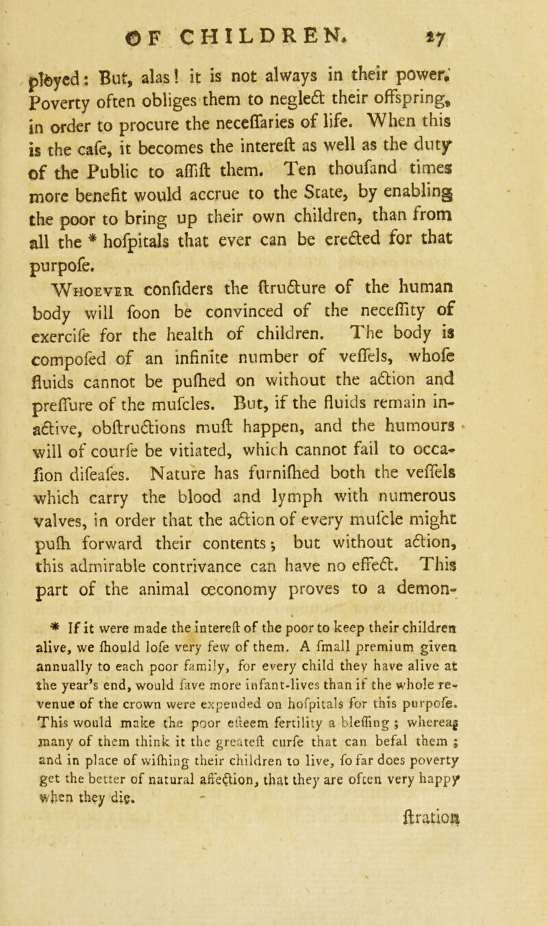 pteycd: But, alas! it is not always in their power. Poverty often obliges them to negledi; their offspring, in order to procure the necefifaries of life. When this is the cafe, it becomes the intereft as well as the duty of the Public to affift them. Ten thoufand times more benefit would accrue to the State, by enabling the poor to bring up their own children, than from all the * hofpitals that ever can be cre&ed for that purpofe. Whoever confiders the ftru&ure of the human body will foon be convinced of the neceflity of exercile for the health of children. The body is compofed of an infinite number of vefiels, whofe fluids cannot be pufhed on without the adtion and preffure of the mufcles. But, if the fluids remain in- active, obftrucftions muft happen, and the humours * will of courfe be vitiated, which cannot fail to occa- flon difeafes. Nature has furniflied both the veffels which carry the blood and lymph with numerous valves, in order that the action of every mufcle might pufh forward their contents *, but without adtion, this admirable contrivance can have no effefr. This part of the animal ceconomy proves to a demon- A * If it were made the intereft of the poor to keep their children alive, we Ihould lofe very few of them. A fmall premium given annually to each poor family, for every child they have alive at the year’s end, would fave more infant-lives than if the whole re- venue of the crown were expended on hofpitals for this purpofe. This would make the poor efteem fertility a blefling ; whereag many of them think it the greateft curfe that can befal them ; and in place of wifhing their children to live, fo far does poverty get the better of natural affedtion, that they are often very happy when they die. ftration