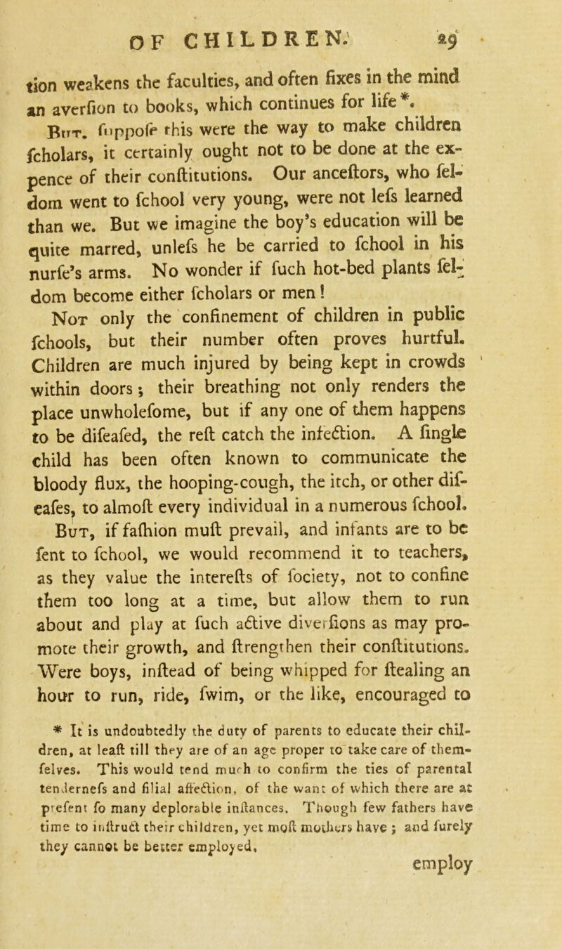 tion weakens the faculties* and often fixes In the mind sn averfion to books, which continues for life • Btr-r. fuppofe this were the way to make children fcholars, it certainly ought not to be done at the ex- pence of their conftitutions. Our anceftors, who fel- dom went to fchool very young, were not lefs learned than we. But we imagine the boy’s education will be quite marred, unlefs he be carried to fchool in his nurfe’s arms. No wonder if fuch hot-bed plants Sel- dom become either fcholars or men! Not only the confinement of children in public fchools, but their number often proves hurtful. Children are much injured by being kept in crowds within doors; their breathing not only renders the place unwholefome, but if any one of them happens to be difeafed, the reft catch the infe&ion. A fmglfi child has been often known to communicate the bloody flux, the hooping-cough, the itch, or other dif- eafes, to almoft every individual in a numerous fchool. But, if fafhion muft prevail, and iniants are to be fent to fchool, we would recommend it to teachers, as they value the interefts of iociety, not to confine them too long at a time, but allow them to run about and play at fuch adtive diverfions as may pro- mote their growth, and ftrengthen their conftitutions. Were boys, inftead of being whipped for ftealing an hour to run, ride, fwim, or the like, encouraged to * It is undoubtedly the duty of parents to educate their chil- dren, at lead till they are of an age proper to take care of them- felves. This would tend muth to confirm the ties of parental temlernefs and filial afte&ion, of the want of which there are at prefent fo many deplorable indances. Though few fathers have time to iiiitrutt their children, yet mod mothers have ; and iurely they cannot be better employed, employ