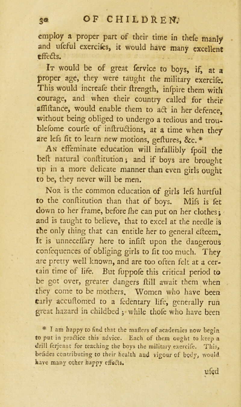 employ a proper part of their time in thefe manly* and ufetul exercifes, it would have many excellent cfFedts. It would be of great fervice to boys, if, at a proper age, they were taught the military exercife. This would increafe their flrength, infpire them with courage, and when their country called for their afilftance, would enable them to act in her defence, without being obliged to undergo a tedious and trou- ble fo me courfe of inftru&ions, at a time when they are lefs fit to learn new motions, geftures, See. * An effeminate education will infallibly fpoil the belt natural conftitution; and if boys are brought tip in a more delicate manner than even girls ought to be, they never will be men. Nor is the common education of girls lefs hurtful to the conftitution than that of boys. Mifs is fet down to her frame, before fhe can put on her clothes; and is taught to believe, that to excel at the needle is the only thing that can entitle her to general dleem* It is unnecelfary here to infill upon the dangerous confequences of obliging girls to fit too much. They are pretty well known, and are too often felt at a cer- tain time ot life. But fuppofe this critical period to be got over, greater dangers ftill await them when they come to be mothers. Women who have been early accuftomed to a fedentary life, generally run great hazard in childbed ;• while thole who have been * I am happy to find that the matters of academies now begin to put in practice this advice. Each of them ought to keep a drill ferjeant for teaching the boys the military exercife. This, befides contributing to their health aud vigour of body, would kave many other happy effects. ufed «* .