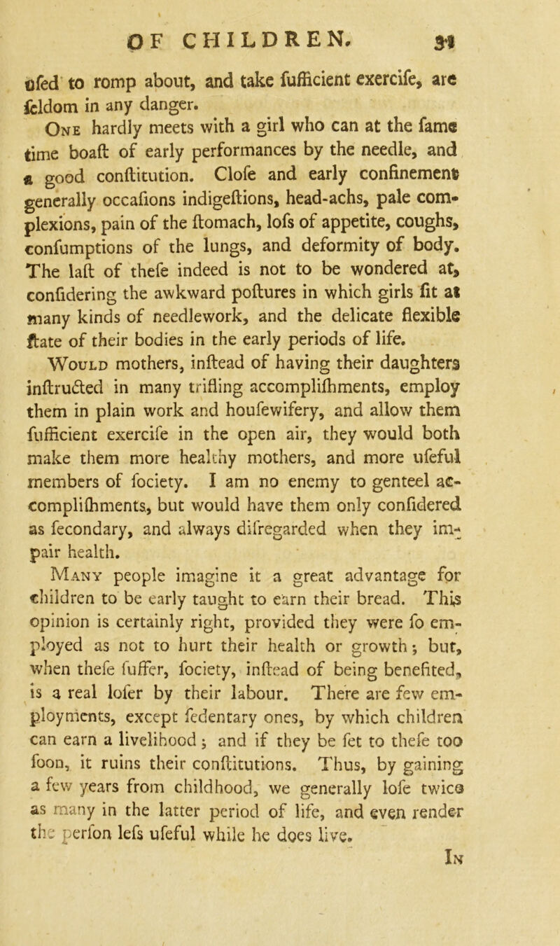 tjfed to romp about, and take fufiicient exercife, are fcldom in any danger. One hardly meets with a girl who can at the fame time boaft of early performances by the needle, and a good conftitution. Clofe and early confinement? generally occafions indigeftions, head-achs, pale com- plexions, pain of the ftomach, lofs of appetite, coughs, confumptions of the lungs, and deformity of body. The laft of thefe indeed is not to be wondered at, confidering the awkward poftures in which girls fit at many kinds of needlework, and the delicate flexible ftate of their bodies in the early periods of life. Would mothers, inftead of having their daughters inftru&ed in many trifling accomplilhments, employ them in plain work and houfewifery, and allow them fufiicient exercife in the open air, they would both make them more healthy mothers, and more ufeful members of fociety. I am no enemy to genteel ac- complilhments, but would have them only confidered as fecondary, and always dilregarded when they im- pair health. Many people imagine it a great advantage for children to be early taught to earn their bread. This opinion is certainly right, provided they were fo em- ployed as not to hurt their health or growth *, bur, when thefe fuffcr, fociety, inftead of being benefited, is a real loler by their labour. There are few em- ployments, except fedentary ones, by which children can earn a livelihood j and if they be fet to thefe too foon, it ruins their conftitutions. Thus, by gaining a few years from childhood, we generally lofe twica as many in the latter period of life, and even render the perfon lefs ufeful while he does live. In