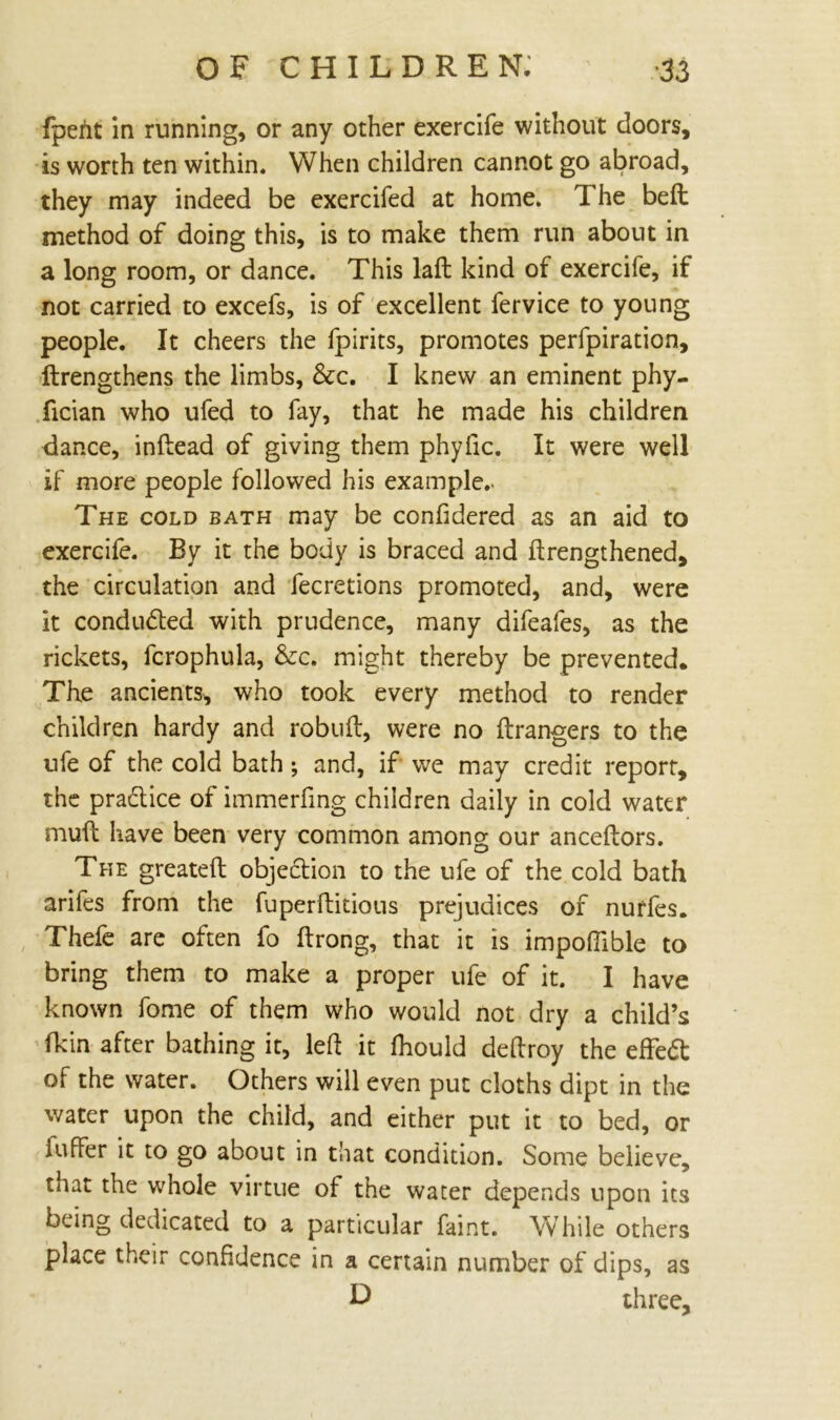 fpent in running, or any other exercife without doors, is worth ten within. When children cannot go abroad, they may indeed be exercifed at home. The belt method of doing this, is to make them run about in a long room, or dance. This laft kind of exercife, if not carried to excefs, is of excellent fervice to young people. It cheers the fpirits, promotes perfpiration, ftrengthens the limbs, &c. I knew an eminent phy- fician who ufed to fay, that he made his children dance, inftead of giving them phyfic. It were well if more people followed his example.. The cold bath may be confidered as an aid to exercife. By it the body is braced and ftrengthened, the circulation and fecretions promoted, and, were it conducted with prudence, many difeafes, as the rickets, fcrophula, &c. might thereby be prevented. The ancients, who took every method to render children hardy and robuft, were no ftrangers to the ufe of the cold bath; and, if we may credit report, the pradlice of immerfing children daily in cold water muft have been very common among our anceftors. The greateft objection to the ufe of the cold bath arifes from the fuperftitious prejudices of nurfes. Thefe are often fo ftrong, that it is impoflible to bring them to make a proper ufe of it. I have known fome of them who would not dry a child’s fkin after bathing it, led it fhould deftroy the effedt of the water. Others will even put cloths dipt in the water upon the child, and either put it to bed, or iufFer it to go about in that condition. Some believe, tnat the whole virtue of the water depends upon its being dedicated to a particular faint. While others place their confidence in a certain number of dips, as D three.
