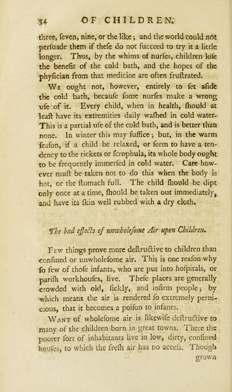 three, feven, nine, or the like; and the world could not perfuade them if thefe do not fucceed to try it a little longer. Thus, by the whims of nurfes, children lofe the benefit of the cold bath, and the hopes of the phyfician from that medicine are often fruftrated. We ought not, however, entirely to fet afide the cold bath, becaufe fome nurfes make a wrong ufe of it. Every child, when in health, fhould at lead have its extremities daily wafhed in cold water. This is a partial ufe of the cold bath, and is better than none. In winter this may fuffice; but, in the warm feafon, if a child be relaxed, or feem to have a ten- dency to the rickets or fcrophula, its whole body ought to be frequently immerfed in cold water. Care how- ever muft be taken not to do this when the body is hot, or the ftomach full. The child fhould be dipt only once at a time, fhould be taken out immediately, and have its fkin well rubbed with a dry cloth. *fhe bad effects of unwhole fome Air upon Children• Few things prove more deftrudtive to children than confined or unwholefome air. This is one reafon why fo few of thofe infants, who are put into hofpitals, or parifh workhoufes, live. Thefe places are generally crowded with old, fickly, and infirm people; by which means the air is rendered fo extremely perni- cious, that it becomes a poifon to infants. Want of wholefome air is likewife deftru&ive to many of the children born in great towns. There the poorer fort of inhabitants live in low, dirty, confined houfes, to which the frefh air has no accels. Though grown