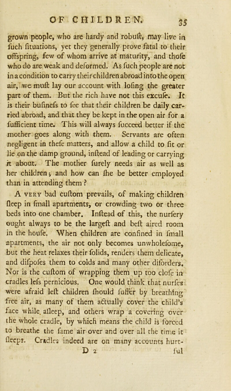 grown people, who are hardy and robud, may live in fuch fituations, yet they generally prove fatal to their offspring, few of whom arrive at maturity, and thofe who do are weak and deformed. As fuch people are not in a condition to carry their children abroad into the open air, we mnft lay our account with lofing the greater part of them. But the rich have not this excule. It is their bufinefs to fee that their children be daily car- ried abroad, and that they be kept in the open air for a fufficient time. This will always fucceed better if the mother goes along with them. Servants are often negligent in thefe matters, and allow a child to fit or lie on the damp ground, indead of leading or carrying it about. The mother furely needs air as well as her children j and how can Ihe be better employed than in attending them ? A very bad cudom prevails, of making children fleep in fmall apartments, or crowding two or three beds into one chamber. Indead of this, the nurfery ought always to be the larged and bed aired room in the houfe. When children are confined in fmall apartments, the air not only becomes unwholefome, but the heat relaxes their folids, renders them delicate, and difpofes them to colds and many other diforders. Nor is the cudom of wrapping them up too dole in cradles lefs pernicious. One would think that nurfes were afraid led children fhould differ by breathing free air, as many of them actually cover the child’s face while, afleep, and others wrap a covering over the whole cradle, by which means the child is forced to breathe the fame air over and over all the time it deeps. Cradles indeed are on many accounts hurt- D 2 ful