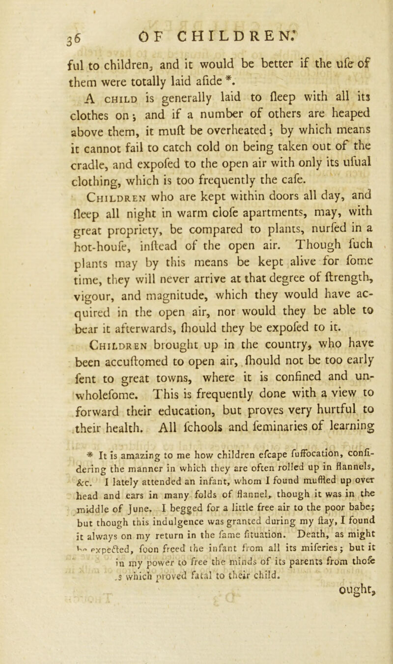 ful to children, and it would be better if the ufe of them were totally laid afide *. A child is generally laid to fleep with all its clothes on-, and if a number of others are heaped above them, it muft be overheated; by which means it cannot fail to catch cold on being taken out of the cradle, and expofed to the open air with only its ufual clothing, which is too frequently the cafe. Children who are kept within doors all day, and fleep all night in warm ciofe apartments, may, with great propriety, be compared to plants, nurfed in a hot-houfe, inrtead of the open air. Though luch plants may by this means be kept alive tor fome time, they will never arrive at that degree of ftrength, vigour, and magnitude, which they would have ac- quired in the open air, nor would they be able to bear it afterwards, diould they be expofed to it. Children brought up in the country, who have been accuftomed to open air, fhould not be too early fent to great towns, where it is confined and un- O 4 wholefome. This is frequently done with a view to forward their education, but proves very hurtful to their health. All lchools and feminaries of learning * It is amazing to me how children efcape fufFocation, confi- dering the manner in which they are often rolled up in flannels, &c. I lately attended an infant, whom I found muffled up over head and cars in many folds of flannel, though it was in the middle of June. I begged for a little free air to the poor babe.; but though this indulgence was granted during my flay, I found it always on my return in the fame fituation. Death, as might Pxpefted, foon freed ihe infant from all its miferies; but it in my power to free the minds of its parents from tho5: ,s which proved fatal to their child. ought.