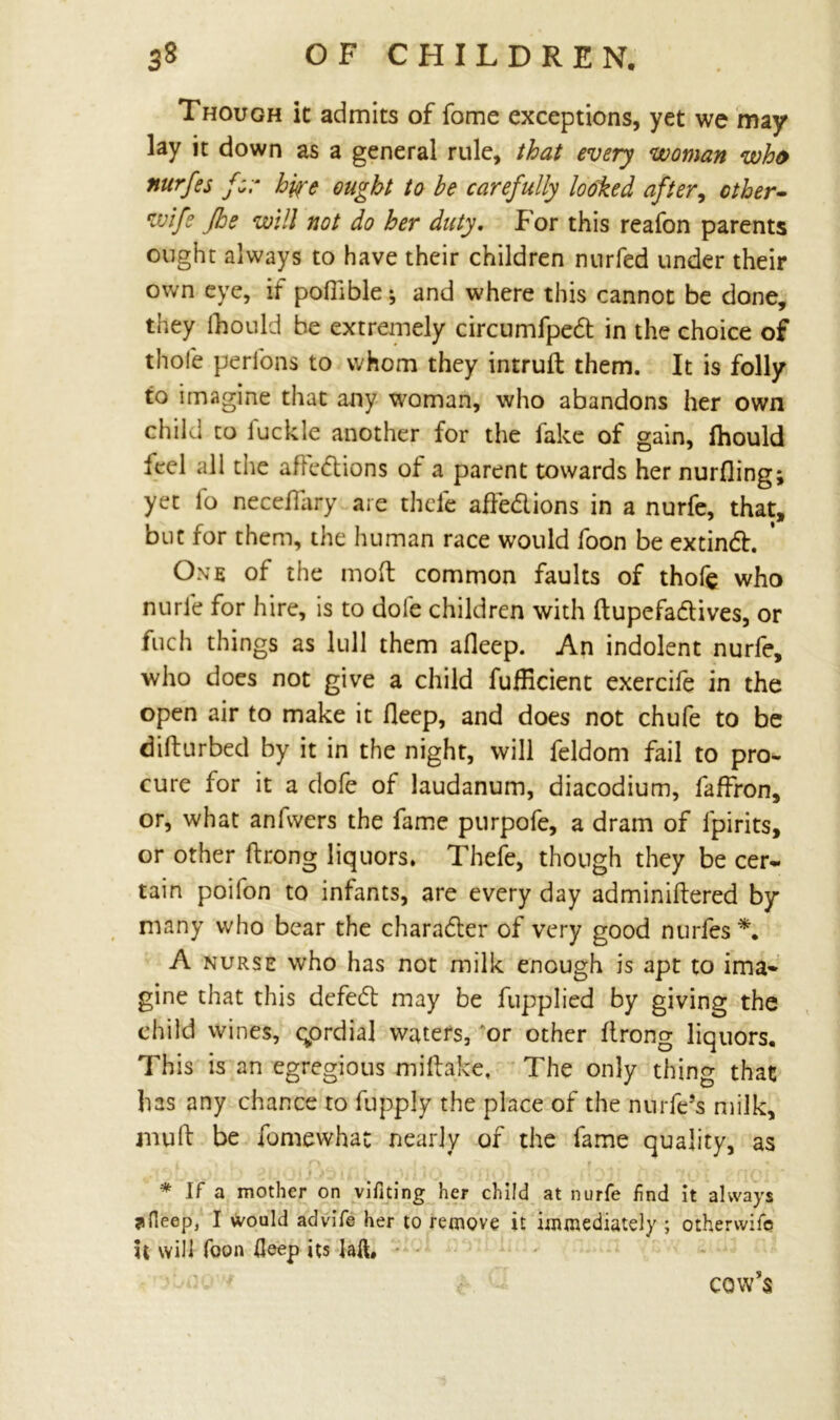 Though ic admits of fome exceptions, yet we may lay it down as a general rule, that every woman who nurfes for byre ought to be carefully looked after, other- wife Jhe will not do her duty. For this reafon parents ought always to have their children nurfed under their own eye, if pofiible; and where this cannot be done, they fhould be extremely circumfpedt in the choice of thole perlons to whom they intruft them. It is folly to imagine that any woman, who abandons her own child to fuckle another for the fake of gain, ihould leel all the afledlions of a parent towards her nurfling; yet fo neceflary are thele ade&ions in a nurfe, that, but for them, the human race would foon be extindh One of the mod common faults of thofe who nurle for hire, is to dole children with dupefadtives, or fuch things as lull them alleep. An indolent nurfe, who does not give a child fuflicient exercife in the open air to make it deep, and does not chufe to be didurbed by it in the night, will feldom fail to pro- cure for it a dofe of laudanum, diacodium, faffron, or, what anfwers the fame purpofe, a dram of lpirits, or other ftrong liquors. Thefe, though they be cer- tain poifon to infants, are every day adminidered by many who bear the character of very good nurfes*. A nurse who has not milk enough is apt to ima- gine that this defedt may be fupplied by giving the child wines, qordial waters, or other drong liquors. This is an egregious midake, The only thing that has any chance to fupply the place of the nurfe’s milk, mud be fomewhat nearly of the fame quality, as * If a mother on vifiting her child at nurfe find it always ?fleep, I would advife her to remove it immediately ; otherwifc it will Toon Heep its lad* cow’s
