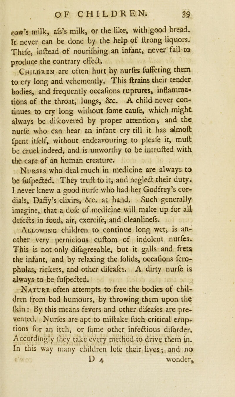 cow’s milk, afs’s milk, or the like, with good bread. It never can be done by the help of ftrong liquors. Thefe, inflead of nourifhing an infant, never fail to produce the contrary effect. Children are often hurt by nurfes fuffering them to cry long and vehemently. This (trains their tender bodies, and frequently occafions ruptures, inflamma- tions of the throat, lungs, &c. A child never con- tinues to cry long without fome caufe, which might always be difcovered by proper attention-, and the nurie who can hear an infant cry till it has admoft fpent itfelf, without endeavouring to pleaie it, mult be cruel indeed, and is unworthy to be intruded with the care of an human creature. Nurses who deal much in medicine are always to be fufpe&ed. They truft to it, and negleCt their duty. I never knew a good nurfe who had her Godfrey’s cor- dials, Daffy’s elixirs, &c. at hand. Such generally imagine, that a dofe of medicine will make up for all defers in food, air, exercife, and cleanlinefs. Allowing children to continue long wet, is an- other very pernicious cuftom of indolent nurfes. This is not only difagreeable, but it galls and frets; the infant, and by relaxing the folids, occafions fcro- phulas, rickets, and other dileafes. A dirty nurfe is always to be fufpected. Nature often attempts to free the bodies of chil- dren from bad humours, by throwing them upon the fkin : By this means fevers and other difeafes are pre- vented. Nurfes are apt to miflake fuch critical erup- tions for an itch, or fome other infectious diforder. Accordingly they take every method to drive them in. In this way many children lofe their lives j and no D 4 wonder.
