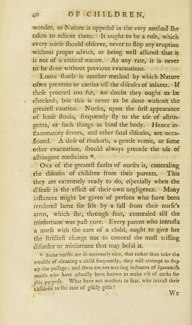 wonder, as Nature is oppofed in the very method fhe takes to relieve them. It ought to be a rule, which every nurfe fhould obferve, never to flop any eruption without proper advice, or being well aflured that it is not of a critical nature. At any rate, it is never to be done without previous evacuations. Loose ftools is another method by which Nature ofcen prevents or carries off the difeafes of infants. If thefe proceed too far, no doubt they ought to be checked; but this is never to be done without the greateft caution. Nurfes, upon the firfl appearance of loole ftools, frequently fly to the ufe of aftrin- gents, or fuch things as bind the body. Hence in- flammatory fevers, and other fatal difeafes, are occa- jioned. A dole of rhubarb, a gentle vomit, or fome other evacuation, fhould always precede the ufe of aftringent medicines *. One of the greateft faults of nurfes is, concealing the difeafes of children from their parents. This they are extremely ready to do, efpecially when the difeafe is the effedt of their own negligence. Many inftances might be given of perfons who have been rendered lame for life by a fall from their nurfe’s arms, which fhe, through fear, concealed till the misfortune was paft cure. Every parent who intrufls a nurfe with the care of a child, ought to give her the ftridteft charge not to conceal the molt trifling diforder or misfortune that may befal it. * Some nurfes are fo extremely nice, that rather than take the trouble of cleaning a child frequently, they will attempt to flop up the pafiage : and there are not wanting inllances of fqueamifh maids who have actually been known to make ufe of corks for this purpofe. What have not mothers to fear, who intruft their children to the care of giddy girls ?