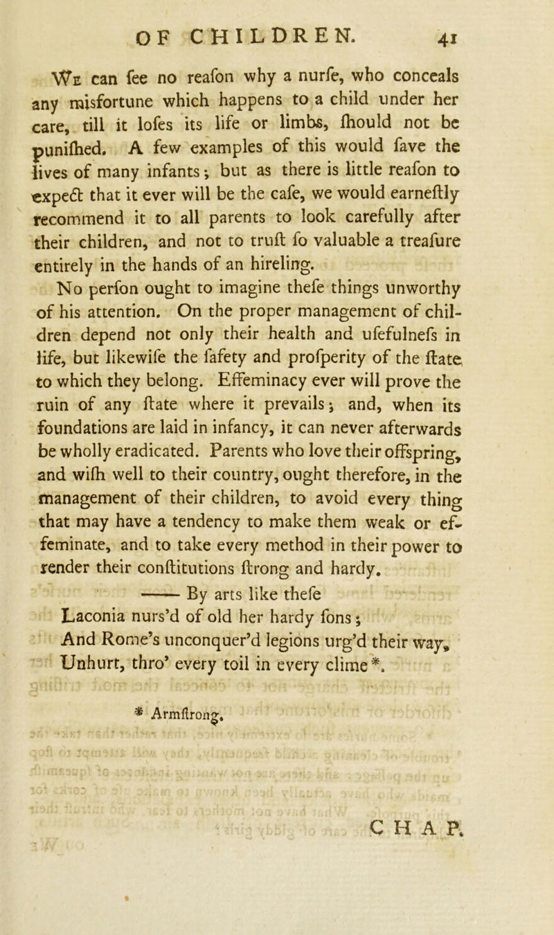 We can fee no reafon why a nurfe, who conceals any misfortune which happens to a child under her care, till it lofes its life or limbs, fhould not be punifhed. A few examples of this would fave the lives of many infants *, but as there is little reafon to «xpe£t that it ever will be the cafe, we would earneftly recommend it to all parents to look carefully after their children, and not to truft fo valuable a treafure entirely in the hands of an hireling. No perfon ought to imagine thefe things unworthy of his attention. On the proper management of chil- dren depend not only their health and ufefulnefs in life, but likewife the lafety and profperity of the Rate, to which they belong. Effeminacy ever will prove the ruin of any hate where it prevails; and, when its foundations are laid in infancy, it can never afterwards be wholly eradicated. Parents who love their offspring, and wifh well to their country, ought therefore, in the management of their children, to avoid every thing that may have a tendency to make them weak or ef- feminate, and to take every method in their power to render their conftitutions ftrong and hardy. By arts like thefe Laconia nurs’d of old her hardy fons; And Rome’s unconquer’d legions urg’d their way. Unhurt, thro’ every toil in every clime*. * Armflrong. CHAP.