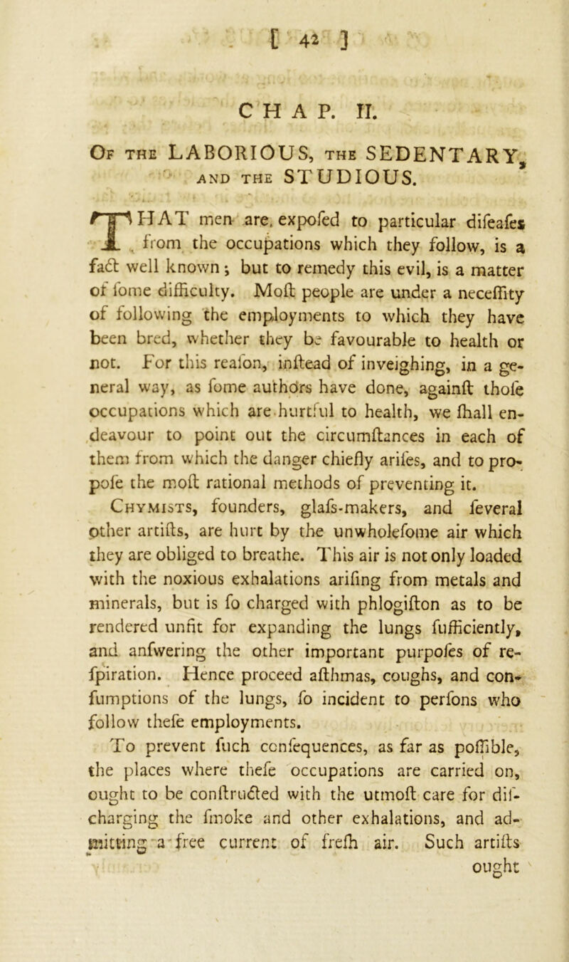 CHAP. H. Of the LABORIOUS, the SEDENTARY, and the STUDIOUS. T'HAT men are, expofed to particular difeafes , from the occupations which they follow, is a fad well known *, but to remedy this evil, is a matter of fome difficulty. Mod people are under a neceffity of following the employments to which they have been bred, whether they be favourable to health or not. For this realon, inftead of inveighing, in a ge- neral way, as fome authors have done, againft thole occupations which are hurtful to health, we ffiall en- deavour to point out the circumftances in each of them from which the danger chiefly ariles, and to pro- pofe the mod rational methods of preventing it. Chymists, founders, glafs-makers, and feveral other artids, are hurt by the unwholefome air which they are obliged to breathe. This air is not only loaded with the noxious exhalations arifing from metals and minerals, but is fo charged with phlogidon as to be rendered unfit for expanding the lungs diffidently, and anfwering the other important purpofes of re- fpiration. Hence proceed adhmas, coughs, and con* fumptions of the lungs, fo incident to perlons who follow thefe employments. To prevent fuch ccnfequences, as far as poffible, the places where thefe occupations are carried on, ought to be condruded with the utmod care for dif- charging the fmoke and other exhalations, and ad- mitting a free current of freffi air. Such artids ought