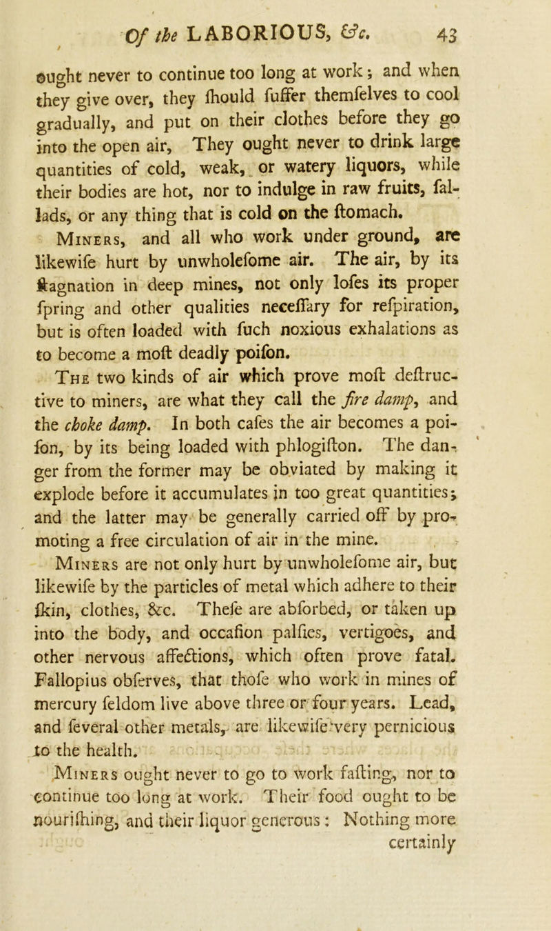 ought never to continue too long at work; and when they give over, they Ihould differ themfelves to cool gradually, and put on their clothes before they go into the open air. They ought never to drink large quantities of cold, weak, or watery liquors, while their bodies are hot, nor to indulge in raw fruits, fal- lads, or any thing that is cold on the domach. Miners, and all who work under ground, are likewife hurt by unwholefome air. The air, by its ftagnation in deep mines, not only lofes its proper fpring and other qualities necelfary for refpiration, but is often loaded with fuch noxious exhalations as to become a mod deadly poifbn. The two kinds of air which prove mod dedruc- tive to miners, are what they call the fire damp, and the choke damp. In both cafes the air becomes a poi- fon, by its being loaded with phlogidon. The dan- ger from the former may be obviated by making it explode before it accumulates in too great quantities; and the latter may be generally carried off by pro- moting a free circulation of air in the mine. Miners are not only hurt by unwholefome air, but likewife by the particles of metal which adhere to their fkin, clothes, &c. Thefe are abforbed, or taken up into the body, and occafion paldes, vertigoes, and other nervous affedions, which often prove fatal. Fallopius obferves, that thofe who work in mines of mercury feldom live above three or four years. Lead, and feveral other metals, are likewife’very pernicious Jto the health. Miners ought never to go to work fading, nor to continue too long at work. Their food ought to be nourifhing, and their liquor generous: Nothing more certainly