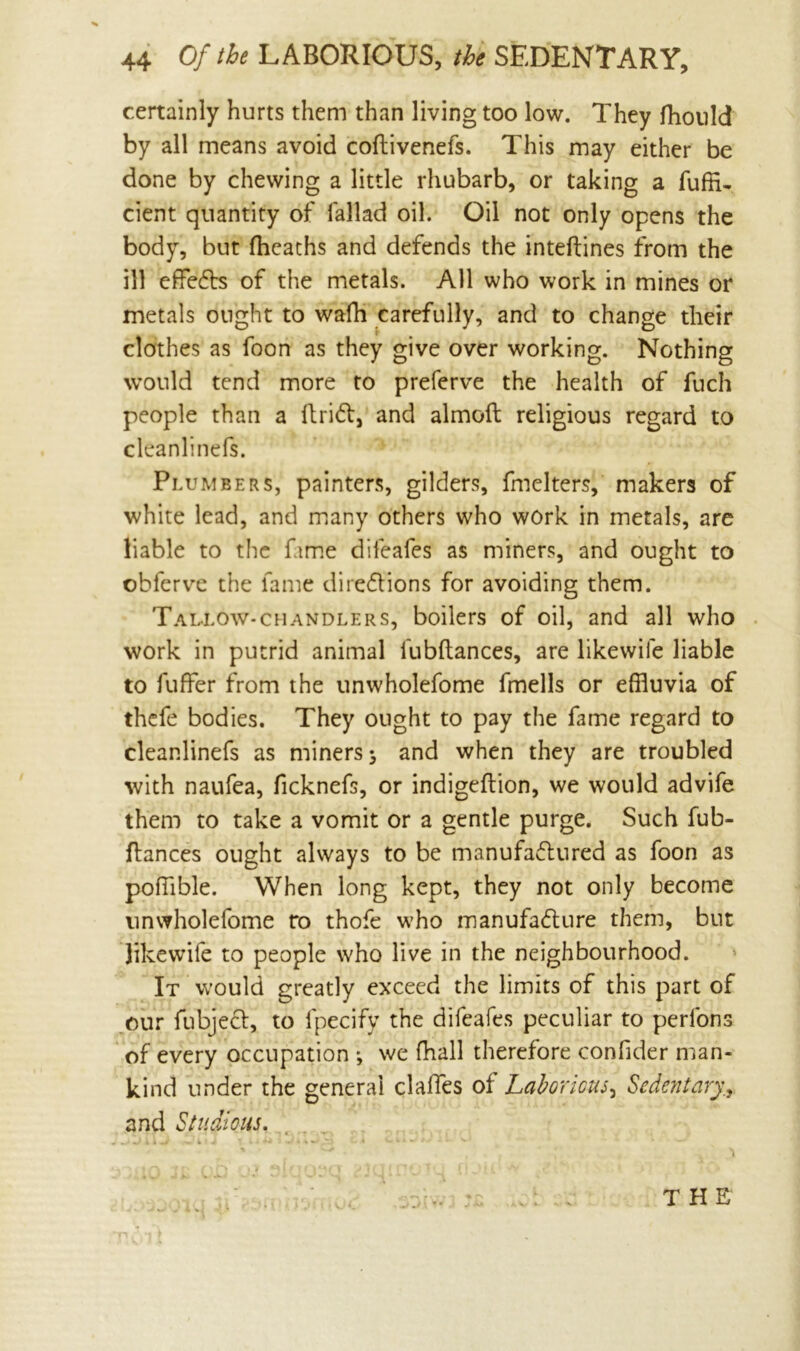 % 44 Of the LABORIOUS, the SEDENTARY, certainly hurts them than living too low. They fhould by all means avoid coftivenefs. This may either be done by chewing a little rhubarb, or taking a fuffi- cient quantity of lallad oil. Oil not only opens the body, but (heaths and defends the inteftines from the ill effefts of the metals. All who work in mines or metals ought to wafh carefully, and to change their clothes as foon as they give over working. Nothing would tend more to preferve the health of fuch people than a drift, and almoft religious regard to cleanlinefs. Plumbers, painters, gilders, fmelters, makers of white lead, and many others who work in metals, are liable to the fame difeafes as miners, and ought to ©bferve the fame directions for avoiding them. Tallow-chandlers, boilers of oil, and all who work in putrid animal fubftances, are likewife liable to fuffer from the unwholefome fmells or effluvia of thefe bodies. They ought to pay the fame regard to cleanlinefs as miners 3 and when they are troubled with naufea, ficknefs, or indigeftion, we would advife them to take a vomit or a gentle purge. Such fub- flances ought always to be manufactured as foon as poffible. When long kept, they not only become unwholefome ro thofe who manufacture them, but likewife to people who live in the neighbourhood. It would greatly exceed the limits of this part of our fubject, to fpecify the difeafes peculiar to perfons of every occupation *, we fhall therefore confider man- kind under the general clalfes of Laborious, Sedentary., and Studious. THE