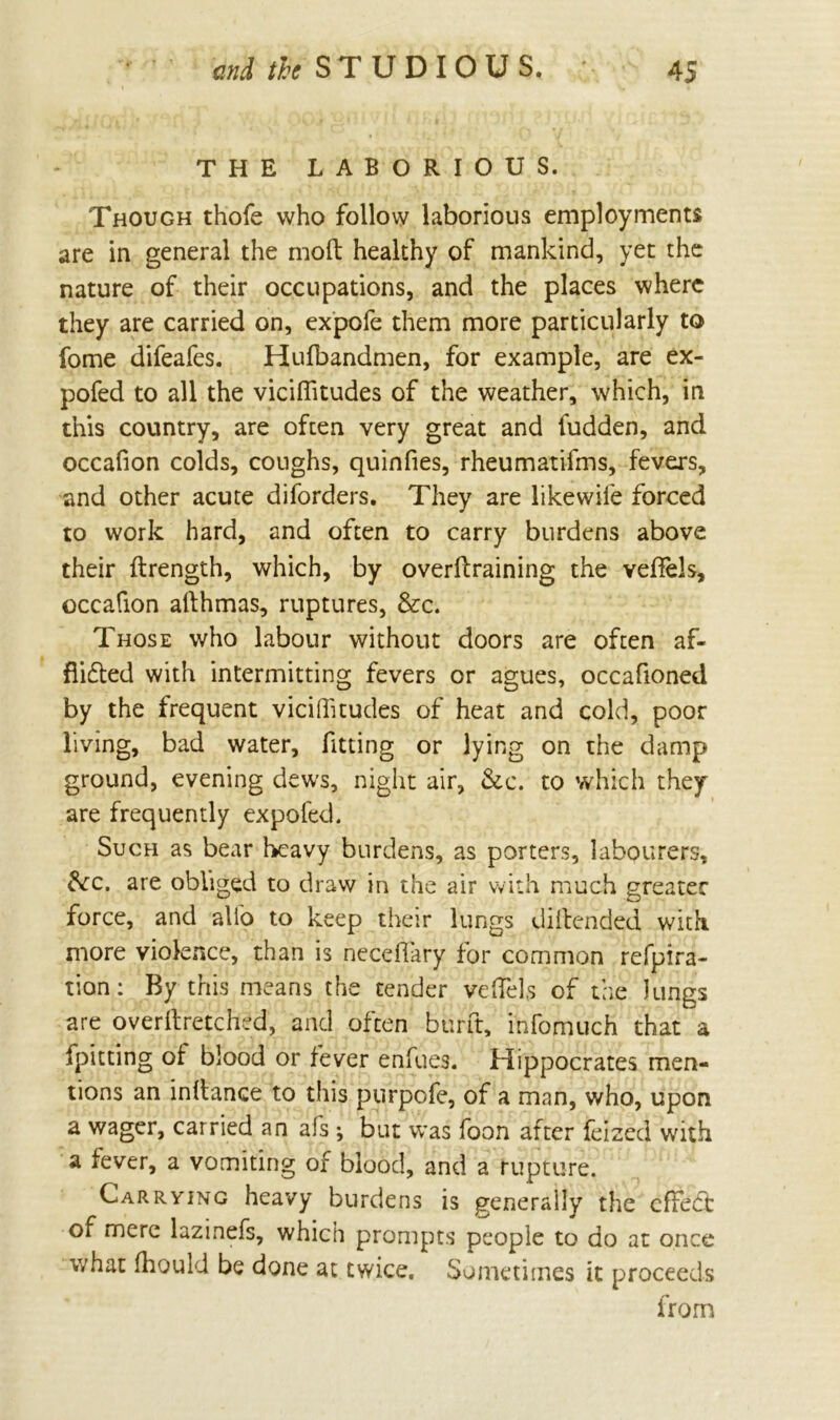 THE LABORIOUS. Though thofe who follow laborious employments are in general the molt healthy of mankind, yet the nature of their occupations, and the places where they are carried on, expofe them more particularly to fome difeafes. Hulbandmen, for example, are ex- pofed to all the viciflitudes of the weather, which, in this country, are often very great and fudden, and occafion colds, coughs, quinfies, rheumatifms, fevers, and other acute diforders. They are likewile forced to work hard, and often to carry burdens above their ftrength, which, by overtraining the veffels, occafion allhmas, ruptures, &c. Those who labour without doors are often af- flicted with intermitting fevers or agues, occafioned by the frequent viciffitudes of heat and cold, poor living, bad water, fitting or lying on the damp ground, evening dews, night air, &c. to which they are frequently expofed. Such as bear heavy burdens, as porters, labourers, £kc. are obliged to draw in the air with much greater force, and alio to keep their lungs dillended with more violence, than is neceflary for common refpira- tion: By this means the tender veffels of the lungs are overftretchcd, and often burft, infomuch that a fpitting of blood or fever enfues. Hippocrates men- tions an inltance to this purpofe, of a man, who, upon a wager, carried an afs; but was foon after feized with a fever, a vomiting of blood, and a rupture. Carrying heavy burdens is generally the effect of mere lazinefs, which prompts people to do at once what fhould be done at twice. Sometimes it proceeds from
