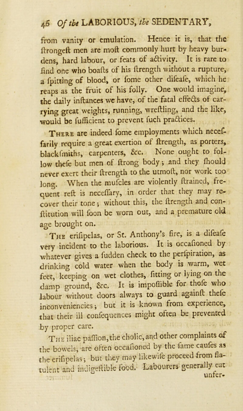 from vanity or emulation. Hence it is, that the ftrongeft men are moft commonly hurt by heavy bur- dens, hard labour, or feats of activity. It is rare to find one who boafts of his ftrength without a rupture, a fpitdng of blood, or fome other difeafe, which he reaps as the fruit of his folly. One would imagine, the daily inftances we have, of the fatal effie&s of car- rying great weights, running, wreftling, and the like, would be fufikient to prevent fuch pra&ices. There are indeed fome employments which necef- farily require a great exertion of ftrength, as porters, blackfmiths, carpenters, &c. None ought to fol- low thefe but men of ftrong body •, and they ftiould never exert their ftrength to the utmoft, nor work too long. When the mufcles are violently (trained, fre- quent reft is neceffary, in order that they may re- cover their tone; without this, the ftrength and con- ftitution will foon be worn out, and a premature old age brought on. The erifipelas, or St. Anthony’s fire, is a difeafe very incident to the laborious. It is occafioned by whatever gives a fudden check to the peripiration, as drinking cold water when the body is warm, wet feet, keeping on wet clothes, fitting or lying on the damp ground, Szc. It is impofiible for thofe who labour without doors always to guard againft thefe inconveniencies j but it is known from experience, that their ill confequences might often be prevented by proper care. The iliac paflion,the cholic,and other complaints of the bowels, are often occafioned by the fame caries as the erifipelas; but they may likewife proceed from fla- tulent and indigefUbk food. Labourers generally eat unfer-