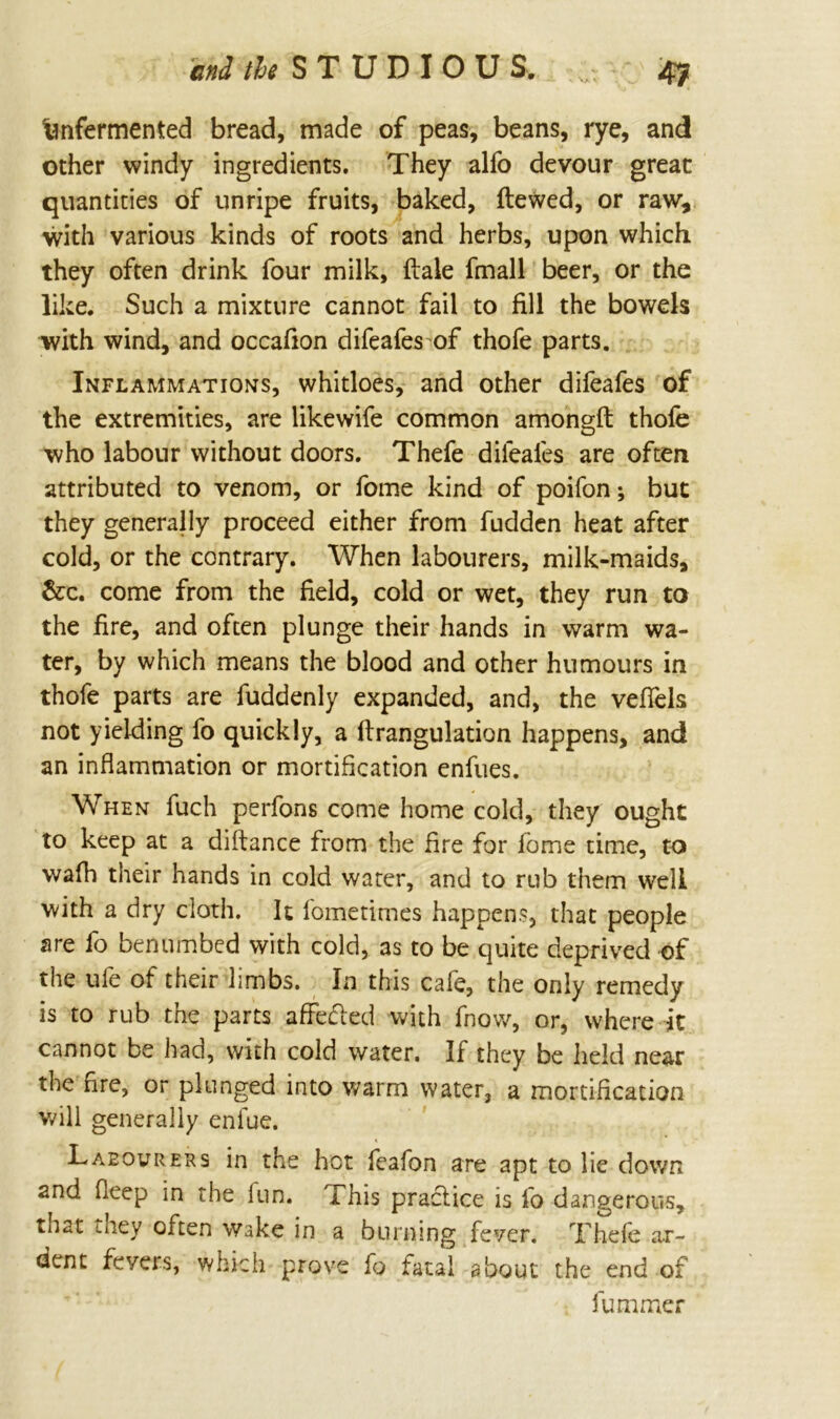 end the STUDIOUS. v, 4-7 tmfermented bread, made of peas, beans, rye, and other windy ingredients. They alfo devour great quantities of unripe fruits, baked, ftewed, or raw, with various kinds of roots and herbs, upon which they often drink four milk, (tale fmall beer, or the like. Such a mixture cannot fail to fill the bowels with wind, and occafion difeafes of thofe parts. Inflammations, whitloes, and other difeafes of the extremities, are like wife common amongft thofe who labour without doors. Thefe difeafes are often attributed to venom, or feme kind of poifen; but they generally proceed either from hidden heat after cold, or the contrary. When labourers, milk-maids, &c. come from the field, cold or wet, they run to the fire, and often plunge their hands in warm wa- ter, by which means the blood and other humours in thofe parts are fuddenly expanded, and, the vefiels not yielding fo quickly, a ftrangulation happens, and an inflammation or mortification enfues. When fuch perfons come home cold, they ought to keep at a diftance from the fire for feme time, to wafh their hands in cold water, and to rub them well with a dry cloth. It femetimes happens, that people are fo benumbed with cold, as to be quite deprived of the ufe of their limbs. In this cafe, the only remedy is to rub the parts affefled with fnow, or, where it cannot be had, with cold water. If they be held near the fire, or plunged into warm water, a mortification will generally enfue. Laeourers in the hot feafon are apt to lie down and deep in the fun. This practice is fo dangerous, that they often wake in a burning fever. Thefe ar- dent fevers, which prove fo fatal about the end of fummer