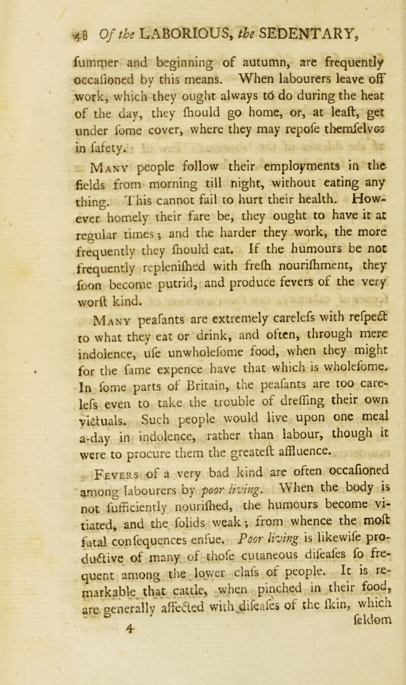 fummer and beginning of autumn, are frequently occafioned by this means. When labourers leave off work, which they ought always 16 do during the heat of the day, they fhould go home, or, at leaft, get under ibme cover, where they may repofe themfelves in fafety. Many people follow their employments in the fields from morning till night, without eating any thing. This cannot fail to hurt their health. How- ever homely their fare be, they ought to have it at regular times *, and the harder they work, the more frequently they fnould eat. If the humours be not frequently replenifhed with freffl nourifhment, they foon become putrid, and produce fevers of the very worll kind. Many peafants are extremely carelefs with refpeft to what they eat or drink, and often, through mere indolence, ufe unwholefome food, when they might for the fame expence have that which is wholelome. In ibme parts of Britain, the peafants are too care- lefs even to take the trouble of dreiling their own victuals. Such people would live upon one meal a-day in indolence, rather than labour, though it were to procure them the greateft affluence. Fevers of a very bad kind are often occafioned among labourers by poor living. When the body is not fufflciently nourifhed, the humours become vi- tiated, and the folids weak; from whence the mod fatal coniequences enfue. Poor living is likewiie pro- dubtive of many of thofe cutaneous difeafes fo fre- quent among the lower clais of people. It is re- markable, that cattle, when pinched in their food, are generally ahebted with difeafes of the fkin, which • * * feldom i