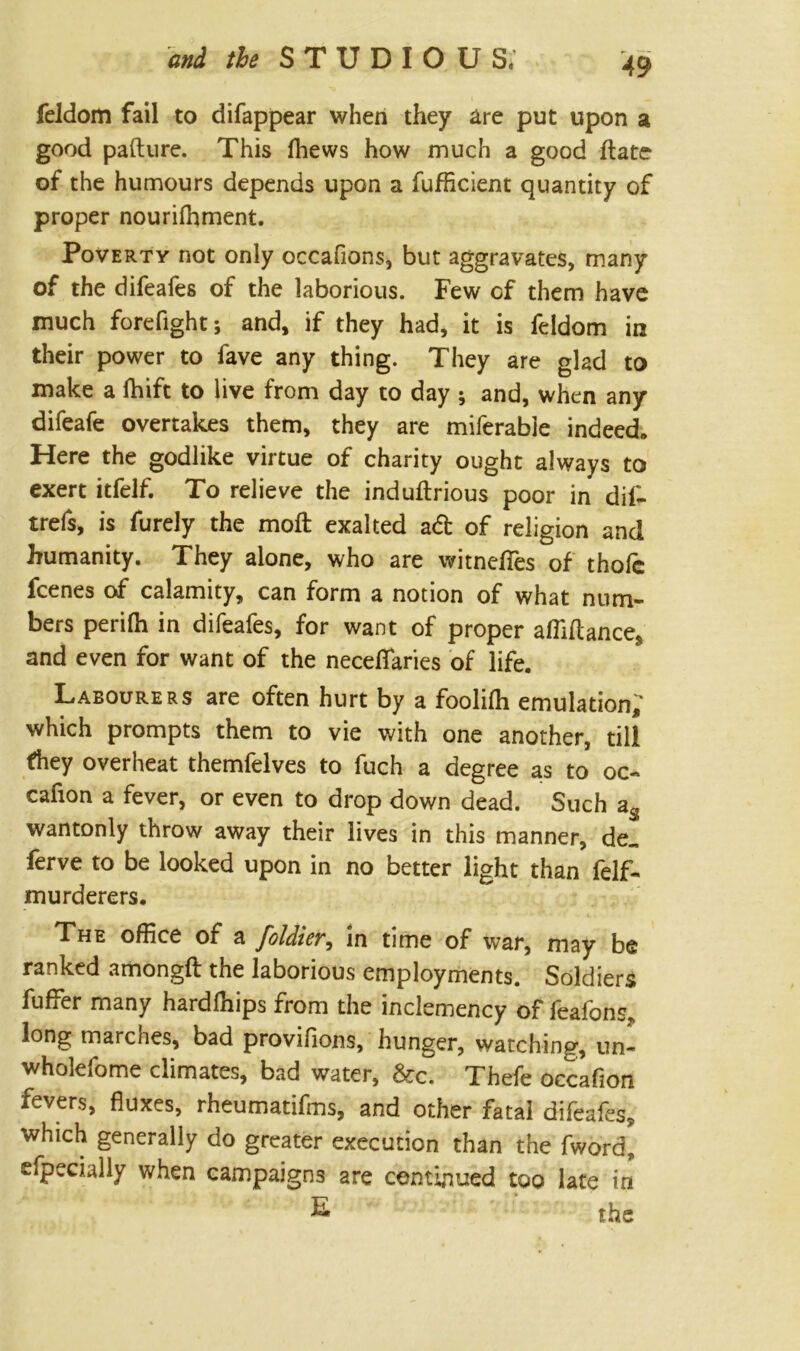 and the S T U D I O U S* feldom fail to difappear when they are put upon a good pafture. This fhews how much a good ftate of the humours depends upon a fufficient quantity of proper nourhhment. Poverty not only occafions, but aggravates, many of the difeafes of the laborious. Few of them have much fore fight; and, if they had, it is feldom in their power to fave any thing. They are gkd to make a fhift to live from day to day ; and, when any difeafe overtakes them, they are miferable indeed* Here the godlike virtue of charity ought always to exert itfelf. To relieve the induflrious poor in dil- trefs, is furely the moft exalted ad of religion and humanity. They alone, who are witnefies of thofc fcenes of calamity, can form a notion of what num- bers perifh in difeafes, for want of proper affiftance, and even for want of the neceflaries of life. Labourers are often hurt by a foolifh emulation; which prompts them to vie with one another, till fhey overheat themfelves to fuch a degree as to oc- cafion a fever, or even to drop down dead. Such as wantonly throw away their lives in this manner, de„ ferve to be looked upon in no better light than felf- murderers. The office of a foldier, in time of war, may be ranked amongft the laborious employments. Soldiers fuffer many hardfhips from the inclemency of feafons, long marches, bad provifions, hunger, watching, un~ wholefome climates, bad water, &c. Thefe occafion fevers, fluxes, rheumatifms, and other fatal difeafes, which generally do greater execution than the fword, efpecially when campaigns are continued too late in