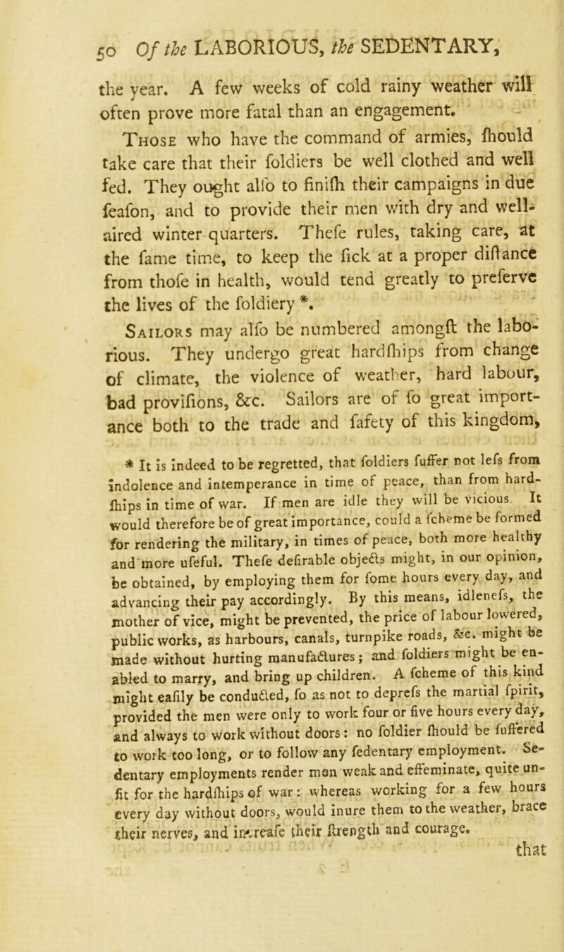 the year. A few weeks of cold rainy weather will often prove more fatal than an engagement. Those who have the command of armies, fhonld take care that their foldiers be well clothed and well fed. They ought alio to finifh their campaigns in due feafon, and to provide their men with dry and well- aired winter quarters. Thefe rules, taking care, at the fame time, to keep the Tick at a proper didance from thofe in health, would tend greatly to preferve the lives of the foldiery *. Sailors may alfo be numbered amongft the labo- rious. They undergo great hardfhips from change of climate, the violence of weather, hard labour, bad provifions, &c. Sailors are of io great import- ance both to the trade and fafety of this kingdom, * It is indeed to be regretted, that foldiers fuffer not lefs from indolence and intemperance in time of peace, than from hard- fhips in time of war. If men are idle they will be vicious It would therefore be of great importance, could a fcheme be formed for rendering the military, in times of peace, both more healthy and more ufeful. Thefe defirable objects might, in our opinion, be obtained, by employing them for fome hours every day, and advancing their pay accordingly. By this means, idlenefs, the mother of vice, might be prevented, the price of labour lowered, public works, as harbours, canals, turnpike roads, &c. might be made without hurting manufadures; and foldiers might be en- abled to marry, and bring up children. A fcheme of this kind might eafily be conduded, fo as not to deprefs the martial fpint, provided the men were only to work four or five hours every da^, and always to work without doors: no foldier ftiould be fufiered to work too long, or to follow any fedentary employment. Se- dentary employments render man weak and efteminate, quite un- fit for the hardihips of war: whereas working for a few hours every day without doors, would inure them to the weather, brace their nerves, and ii/.reafe their Brength and courage. that