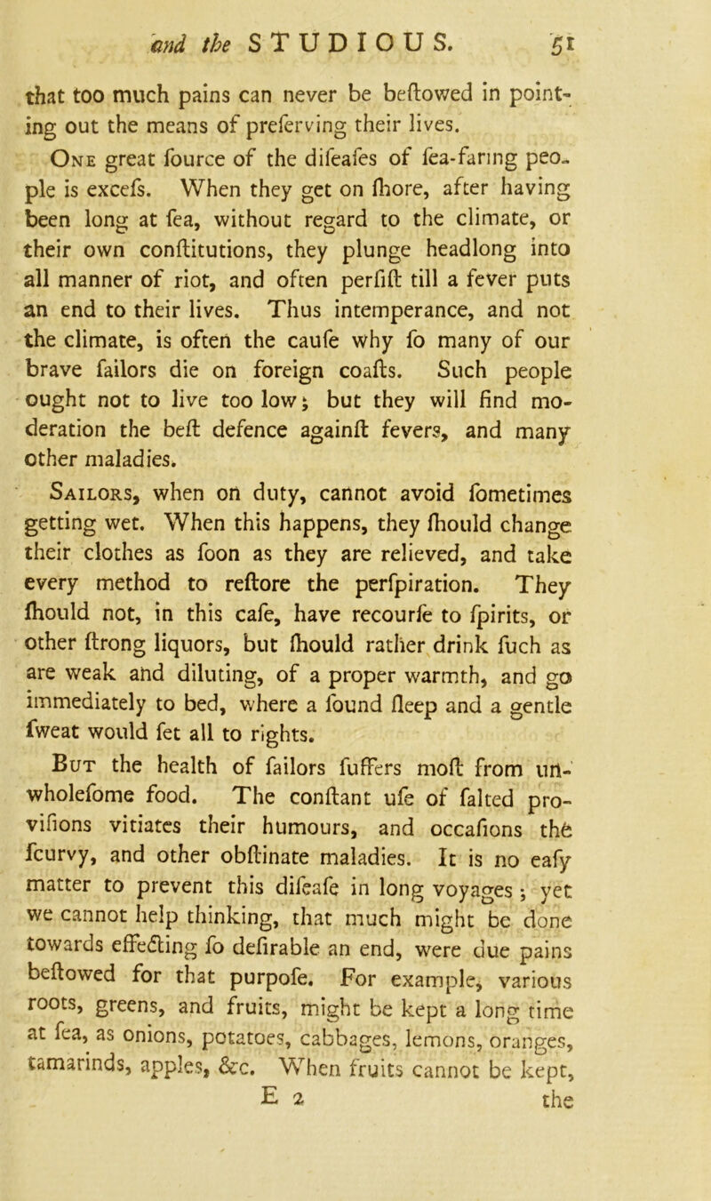 that too much pains can never be bellowed in point- ing out the means of preferving their lives. One great fource of the difeafes of fea-faring peo- ple is excefs. When they get on fhore, after having been long at fea, without regard to the climate, or their own conftitutions, they plunge headlong into all manner of riot, and often perfift till a fever puts an end to their lives. Thus intemperance, and not the climate, is often the caufe why fo many of our brave Tailors die on foreign coafts. Such people ought not to live too low; but they will find mo- deration the bed defence againft fevers, and many other maladies. Sailors, when on duty, cannot avoid fometimes getting wet. When this happens, they fliould change, their clothes as foon as they are relieved, and take every method to reftore the perfpiration. They fhould not, in this cafe, have recourfe to fpirits, or other ftrong liquors, but Ihould rather drink fuch as are weak and diluting, of a proper warmth, and go immediately to bed, where a found fleep and a gentle fweat would fet all to rights. But the health of Tailors fuffers mod from urt- wholefome food. The conftant ufe of faked pro- visions vitiates their humours, and occafions the fcurvy, and other obftinate maladies. It is no eafy matter to prevent this difeafe in long voyages; yet we cannot help thinking, that much might be done towards effecting fo defirable an end, were due pains beftowed for that purpofe. For example, various roots, greens, and fruits, might be kept a long time at fea, as onions, potatoes, cabbages, lemons, oranges, tamarinds, apples, &c. When fruits cannot be kept, E 2 the