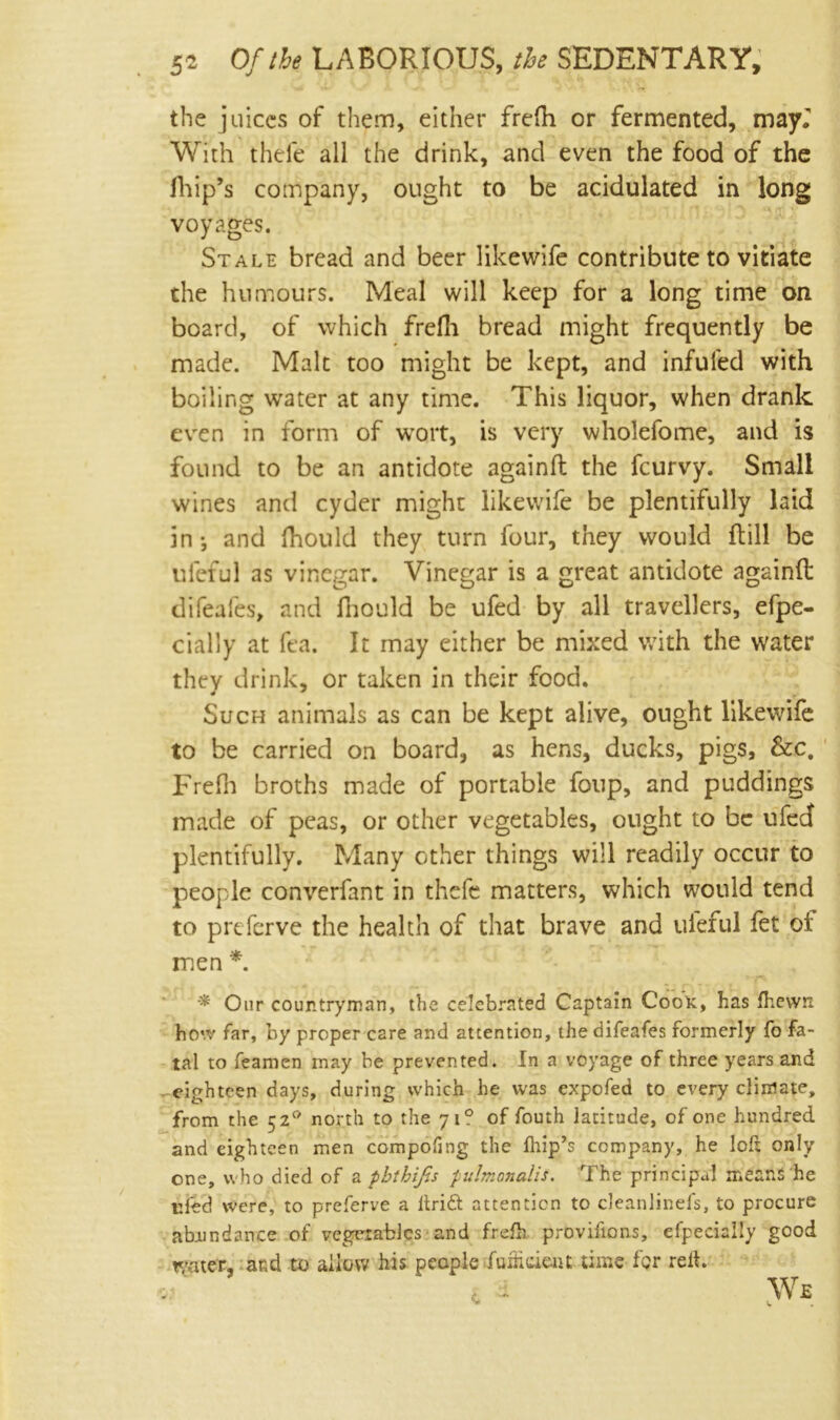 the juices of them, either frefh or fermented, mayl With thefe all the drink, and even the food of the Ihip’s company, ought to be acidulated in long voyages. Stale bread and beer likewife contribute to vitiate the humours. Meal will keep for a long time on board, of which frefh bread might frequently be made. Malt too might be kept, and infufed with boiling water at any time. This liquor, when drank even in form of wort, is very wholefome, and is found to be an antidote againft the feurvy. Small wines and cyder might likewife be plentifully laid in ; and fhould they turn four, they would ftill be ufeful as vinegar. Vinegar is a great antidote againft difeales, and fhould be ufed by all travellers, efpe- cially at fea. It may either be mixed with the water they drink, or taken in their food. Such animals as can be kept alive, ought likewife to be carried on board, as hens, ducks, pigs, &c. Frefh broths made of portable foup, and puddings made of peas, or other vegetables, ought to be ufed plentifully. Many other things will readily occur to people converfant in thefe matters, which would tend to preferve the health of that brave and ufeful fet of men *. * Our countryman, the celebrated Captain Cook, has fhewn how far, by proper care and attention, the difeafes formerly fo fa- tal to feamen may be prevented. In a voyage of three years and eighteen days, during which he was expofed to every climate, from the C2° north to the 71? of fouth latitude, of one hundred and eighteen men compofmg the fhip’s company, he loft only one, who died of a pbtbijis pulmonalis. The principal means he ufed were, to preferve a itridt attention to cleanlinefs, to procure abundance of vegetables and frefh provifions, efpecially good water, and to allow his people fumdent time for reft.