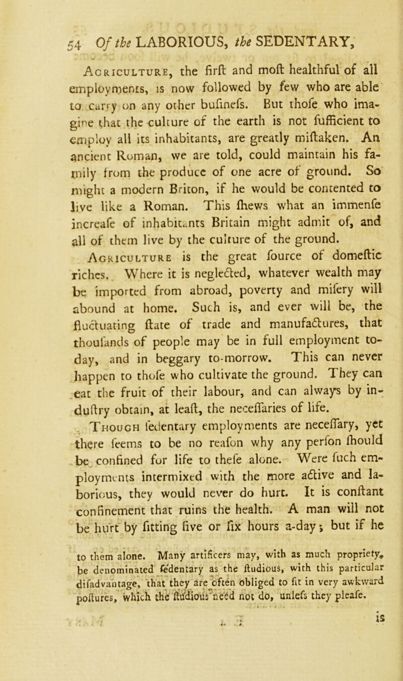 Agriculture, the firft and moil healthful of all employments, is now followed by few who are able to carry on any other bufinefs. But thole who ima- gine that the culture of the earth is not fufficient to employ all its inhabitants, are greatly miftakcn. An ancient Roman, we are told, could maintain his fa- mily from the produce of one acre of ground. So might a modern Briton, if he would be contented to live like a Roman. This (hews what an immenfe increafe of inhabitants Britain might admit of, and all of them live by the culture of the ground. Agriculture is the great fource of domeftic riches. Where it is negle&ed, whatever wealth may be imported from abroad, poverty and mifery will abound at home. Such is, and ever will be, the fluctuating (late of trade and manufactures, that thouiands of people may be in full employment to- day, and in beggary to-morrow. This can never happen to thofe who cultivate the ground. They can eat the fruit of their labour, and can always by in- duftry obtain, at lcaft, the necefiaries of life. Though ledentary employments are neceflary, yet there l'cems to be no reafon why any perion fhould be confined for life to thefe alone. Were fuch en> ployrmnts intermixed with the more aCtive and la- borious, they would never do hurt. It is conftant confinement that ruins the health. A man will not be hurt by fitting five or fix hours a-day; but if he to them alone. Many artificers may, with as much propriety, be denominated Sedentary as the ftudious, with this particular difadvantage, that they are often obliged to fit in very awkward poftures, which the ftudious need not do, unlefs they pleafe.