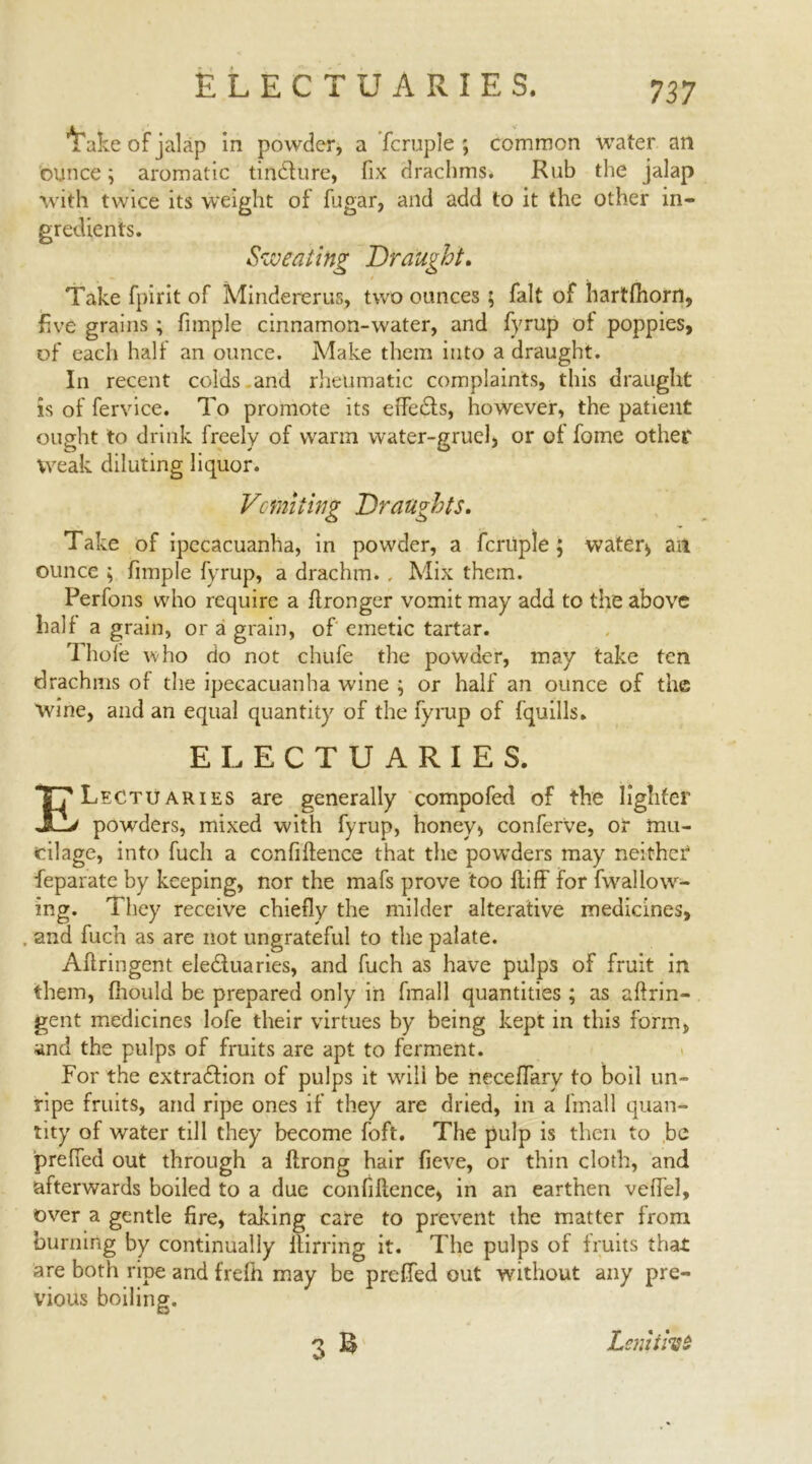 Ifafce of jalap in powder, a fcruple ; common water an ounce; aromatic tindture, fix drachms. Rub the jalap with twice its weight of fugar, and add to it the other in- gredients. Sweating Draught. Take fpirit of Mindererus, two ounces; fait of hartfhorrt, five grains ; fimple cinnamon-water, and fyrup of poppies, of each half an ounce. Make them into a draught. In recent colds and rheumatic complaints, this draught is of fervice. To promote its effedfs, however, the patient ought to drink freely of warm water-gruel, or of fome other Weak diluting liquor. Vomiting Draughts. Take of ipecacuanha, in powder, a fcruple; water, an ounce ; fimple fyrup, a drachm. , Mix them. Perfons who require a flronger vomit may add to the above half a grain, or a grain, of emetic tartar. Thole who do not chufe the powder, may take ten drachms of the ipecacuanha wine ; or half an ounce of the wine, and an equal quantity of the fyrup of fquills. ELECTUARIES. ELectuaries are generally compofed of the lighter powders, mixed with fyrup, honey, conferve, or mu- cilage, into fuch a confidence that the powders may neither4 feparate by keeping, nor the mafs prove too ltiff for fwallow- ing. They receive chiefly the milder alterative medicines, and fuch as are not ungrateful to the palate. Aftringent electuaries, and fuch as have pulps of fruit in them, fhould be prepared only in finall quantities ; as aftrin- gent medicines lofe their virtues by being kept in this form, and the pulps of fruits are apt to ferment. For the extradiion of pulps it wili be neceffary to boil un- ripe fruits, and ripe ones if they are dried, in a fmall quan- tity of water till they become foft. The pulp is then to be prefied out through a flrong hair fieve, or thin cloth, and afterwards boiled to a due confidence, in an earthen veffel, over a gentle fire, taking care to prevent the matter from burning by continually itirring it. The pulps of fruits that are both ripe and frefh may be preffed out without any pre- vious boiling. Lsniifae