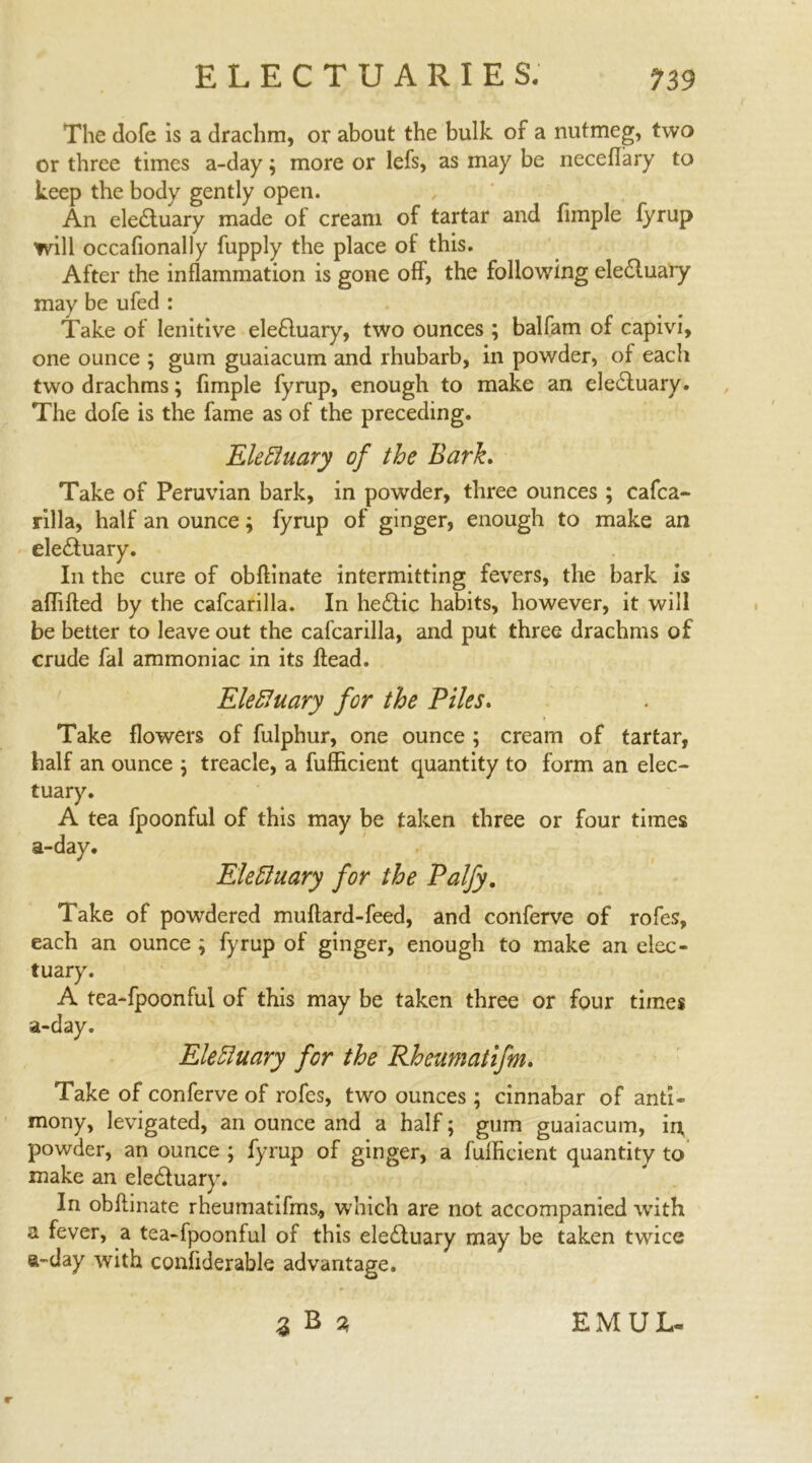 The dofe is a drachm, or about the bulk of a nutmeg, two or three times a-day; more or lefs, as may be neceflary to keep the body gently open. An eledluary made of cream of tartar and fimple fyrup will occafionally fupply the place of this. After the inflammation is gone off, the following eledluary may be ufed : Take of lenitive eledluary, two ounces ; balfam of capivi, one ounce ; gum guaiacum and rhubarb, in powder, of each two drachms; fimple fyrup, enough to make an eledluary. The dofe is the fame as of the preceding. Electuary of the Bark. Take of Peruvian bark, in powder, three ounces; cafca- rilla, half an ounce; fyrup of ginger, enough to make an eledluary. In the cure of obftinate intermitting fevers, the bark is affifted by the cafcarilla. In hedlic habits, however, it will be better to leave out the cafcarilla, and put three drachms of crude fal ammoniac in its Head. Elefiuary for the Piles. Take flowers of fulphur, one ounce ; cream of tartar, half an ounce ; treacle, a fufficient quantity to form an elec- tuary. A tea fpoonful of this may be taken three or four times a-day. Electuary for the Palfy. Take of powdered muftard-feed, and conferve of rofes, each an ounce ; fyrup of ginger, enough to make an elec- tuary. A tea-fpoonful of this may be taken three or four times a-day. Electuary for the Rheumatifm. Take of conferve of rofes, two ounces; cinnabar of anti- mony, levigated, an ounce and a half; gum guaiacum, in, powder, an ounce ; fyrup of ginger, a fulhcient quantity to make an eledluary. In obftinate rheumatifms, which are not accompanied with a fever, a tea-fpoonful of this eledluary may be taken twice a-day with conftderable advantage. I B % EMUL- r