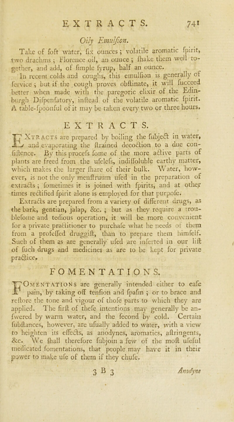 Oily Emulfion. Take of foft water, fix ounces ; volatile aromatic fpirit, two drachms ; Florence oil, an ounce \ lhake them well to- gether, and add, of fimple fyrup, half an ounce. In recent colds and coughs, this emulfion is generally ci fervice ; but if the cough proves obftinate, it will fucceed better when made with the paregoric elixir of the Edin- burgh Difpenfatory, inffead of the volatile aromatic fpirit. A table-fpoonful of it may be taken every two or three hours. EXTRACTS. 17 . 7 Xtracts are prepared by boiling the fubjedt in water, iL-> and evaporating the {trained decodtion to a due con- fidence. By this procefs fome of the more adlive parts of plants are freed from the ufelefs, indilfoluble earthy matter, which makes the larger fhare of their bulk. Water, how- ever, is not the only mendruum ufed in the preparation of extracts ; fometimes it is joined with fpirits, and at other times redfified fpirit alone is employed for that purpofe. Extradfs are prepared from a variety of different drugs, as the bark, gentian, jalap, &c. ; but as they require a rou- blefome and tedious operation, it will be more convenient for a private pradlitioner to purchafe what he needs ot them from a profeffed druggid, than to prepare them himfelf. Such of them as are generally ufed are inferted in our lift of fuch drugs and medicines as are to be kept for private pradfice. FOMENTATIONS. Fomentations are generally intended either to eafe pain, by taking off’ tenfion and fpafin ; or to brace and reftore the tone and vigour of thofe parts to which they are applied. The fir ft of thefe intentions may generally be an- fwered by warm water, and the fecond by cold. Certain fubftances, however, are ufuallv added to water, with a view to heighten its effects, as anodynes, aromatics, aftringents, Sec. We (hall therefore fubjoin a few of the mod ufeful medicated fomentations, that people may have it in their power to make ufe of them if they chufe. 3B 3 Anodyne