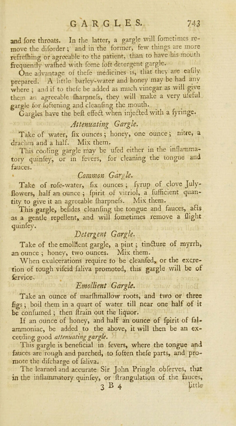 and fore throats. In the latter, a gargle will fometimcs re- move the diforder; and in the former, few things are more refrefhing or agreeable to the patient, than to have his mouth frequently wafhed with fome foft detergent gargle. One advantage of thefe medicines is, that they are eafily prepared. A little barley-water and honey may be had any where ; and if to thele be added as much vinegar as will give them an agreeable fharpnefs, they will make a very ufeful. gargle for foftening and clcanfing the mouth. Gargles have the beft effect when injected with a fyringe. Attenuating Gargle. Take of water, fix ounces; honey, one ounce; nitre, a drachm and a half. Mix them. This cooling gargle may he ufed either in the inflamma- tory quinfey, or in fevers, for cleaning the tongue and fauces. * Common Gargle. Take of rofe-water, fix ounces ; fyrup of clove July- flowers, half an ounce ; fpirit of vitriol, a fufficient quan- tity to give it an agreeable fharpnefs. Mix them. This gargle, befides cleanfing the tongue and fauces, a£ts as a gentle repellent, and will fometimes remove a flight Detergent Gargle. Take of the emollient gargle, a pint; tin&ure of myrrh, an ounce ; honey, two ounces. Mix them. When exulcerations require to be cleanfed, or the excre- tion of tough vifcid faliva promoted, this gargle will be of fervice-* Emollient Gargle. Take an ounce of marfhmallow roots, and two or three figs ; boil them in a quart of water till near one half of it be confirmed ; then llrain out the liquor. If an ounce of honey, and half an ounce of fpirit of fal- ammoniac, be added to the above, it will then be an ex- ceeding good attenuating gargle. This gargle is beneficial in fevers, where the tongue and fauces are rough and parched, to foften thefe parts, and pro- mote the dilcharge of faliva. The learned and accurate Sir John Pringle obferves, that in the inflammatory quinfey, or flrangulation of the fauces, 3 B 4 Uttle