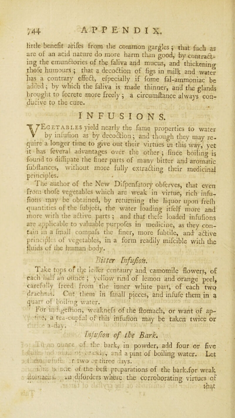 little benefit arifes from the common gargles; that inch as are of an acid nature do more harm than good, by contract- ing the emunctories of the faliva and mucus, and thickening thofe humours ; that a decodion of figs in milk and water has a contrary effect, efpecially if fome fal-arnmoniac be added; by which the faliva is made thinner, and the glands brought to fecrete more freely ; a circurnftance always con- ducive to the cure. INFUSIONS. ^^Egetabides yield nearly the fame properties to water v by infufion as by decodion; and though they may re- quire a longer time to give out their virtues m this way, yet it has fevera! advantages over the other; fince boiling is found to didipate the finer parts of many hitter and aromatic fiibfiances, without more fully extracting their medicinal principles. The author of the New Difpenfatory obferves, that even from thofe vegetables which are weak in virtue, rich infu- fions may be obtained, by returning the liquor upon frefh quantities of the fubjed, the water loading itfelf more and more with the adive parts; and that thefe loaded infufions are applicable to valuable purpofes in medicine, as they con- tain in a fmall compafs the finer, more fubtile, and adive principle . of vegetables, in a form readily mifcible with the fluids of die human body. fitter Infufion. 1 ake tops of the led’er centaury and camomile flowers, of each half an ounce ; yeliqvv rind of lemon and orange peel, carefully freed from the inner white part, of each twQ drachms. Cut them in fmall pieces, and infufe them in a quart of boiling water. for in ; geftion, wcaknefs of the flomach, or want of ap- f a tea-cupful of*tliii inlufion may be taken twice or f '* a-day. Tnjufion of the Bark. c nr,; of the bark, in powder, add four or five i ' v * n,i,, and a pint of boiling water. Let . cm r two or three ays. one of the bell preparations of the bark.for weak donuens. -*-0 diforders where the corroborating virtues of t-jiat