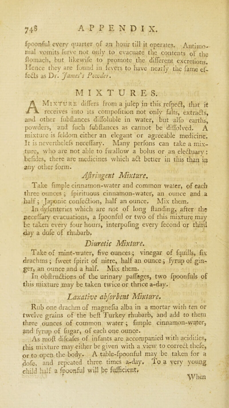 fpoonful every quarter of an hour till it operates. Antimo-- nial vomits ferve not only to evacuate the contents of the fiomach, but likewife to promote the different excretions. Hence they are found in fevers to have nearly the fame ef- fects as Dr. 'James's Ponder. MIXTURES. A Mixture differs from a julep in this rcfpeCI, that it receives into its compofition not only falts, extra&s, and other fubfiances difloluble in water, but alfo earths, powders, and Inch fubftances as cannot be diffolved. A mixture is feldom either an elegant or agreeable medicine. It is neverthelefs neceffary. Many perfons can take a mix- ture, who are not able to fvvallow a bolus or an eleCtuary: befides, there are medicines which a£l better in tins than in any other form. AJiringent Mixture. Take fimple cinnamon-water and common water, of each three ounces ; fpirituous cinnamon-water, an ounce and a half; J.qnanic confection, lialf an ounce. Mix them. In dylenteries which are not of long handing, after the neceffary evacuations, a fpoonful or two of this mixture may be taken everv four hours, interpofing every fecond or third day a dofe of rhubarb. Diuretic Mixture. Take of mint-water, five ounces; vinegar of fqu'ills, fix drachms; fvveet fpirit of nitre, half an ounce; fyrup of gin- ger, an ounce and a half. Mix them. In obfiructions of the urinary paffages, two fpoonfuls of this mixture may be taken twice or thrice a-day. Laxative abforbent Mixture, Rub one drachm of magtiefia alba in a mortar witii ten or twelve grains of the beft Turkey rhubarb, and add to them three ounces of common water; fimple cinnamon-water, and fyrup of fugar, of each one ounce. As mofl difeafes of infants are accompanied with acidities, this mixture may either be given with a view to correCt thefe, or to open the body. A table-fpoonful may be taken for a dofe, and repeated three times a-day. To a very young child half a fpoonful will be fulhcient. F When