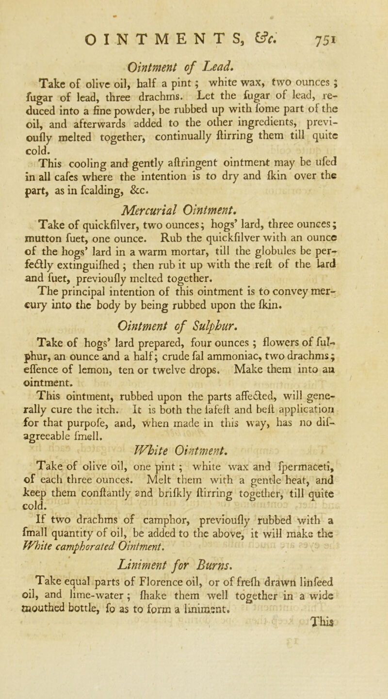 Ointment of Lead. Take of olive oil, half a pint; white wax, two ounces ; fugar of lead, three drachms. Let the fugar of lead, re- duced into a fine powder, be rubbed up with fome part of the oil, and afterwards added to the other ingredients, previ- oufly melted together, continually ftirring them till quite cold. This cooling and gently aftringent ointment may be ufed in all cafes where the intention is to dry and fkin over the part, as in fealding, &c. Mercurial Ointment. Take of quickfilver, two ounces; hogs’ lard, three ounces; mutton fuet, one ounce. Rub the quickfilver with an ounce of the hogs’ lard in a warm mortar, till the globules be per- fectly extinguifhed ; then rub it up with the reft of the lard and fuet, previoufly melted together. The principal intention of this ointment is to convey mer- cury into the body by being rubbed upon the fkin. Ointment of Sulphur. Take of hogs* lard prepared, four ounces; flowers of ful- phur, an ounce and a half; crude fal ammoniac, two drachms; eflence of lemon, ten or twelve drops. Make them into au ointment. This ointment, rubbed upon the parts affeCled, will gene- rally cure the itch. It is both the iafeft and belt application for that purpofe, and, when made in this way, has no dif- agreeable fmell. White Ointment. Take of olive oil, one pint ; white wax and fpermaceti, of each three ounces. Melt them with a gentle heat, and keep them conftantly and brifkly ftirring together, till quite cold. If two drachms of camphor, previoufly rubbed with a fmall quantity of oil, be added to the above, it will make the White camphorated Ointment. Liniment for Burns. Take equal parts of Florence oil, or of frefh drawn linfeed oil, and lime-water; fhake them well together in a wide mouthed bottle, fo as to form a liniment.