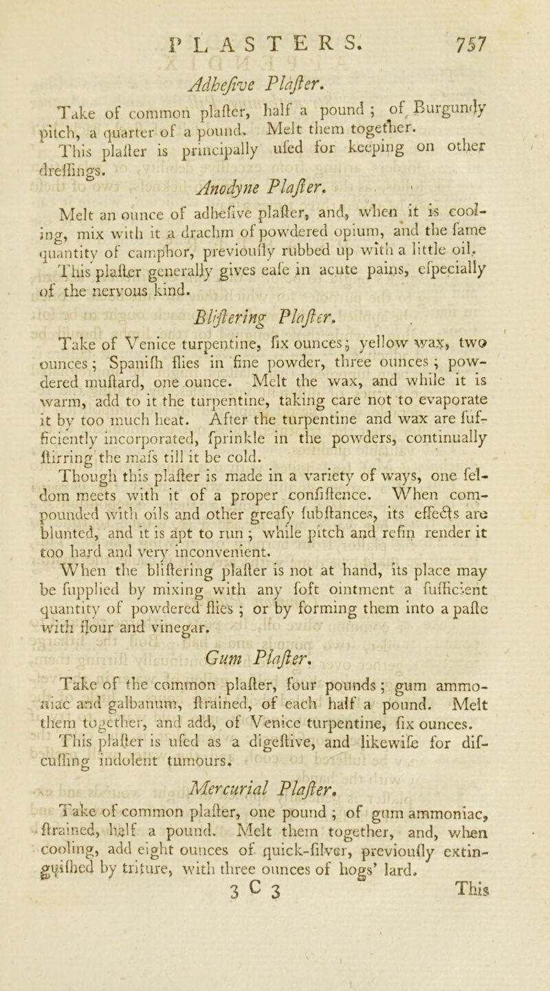 Adhejive Plafter. Take of common plafter, half a pound ; of Burgundy pitch, a quarter of a pound. Melt them together. This plafter is principally uled lor keeping on other dreflings. Anodyne Plafter, Melt an ounce of adbefive plafter, and, when it is cool- ing, mix with it a drachm of powdered opium, and the fame quantity of camphor, previoufly rubbed up with a little oil. Tins plafter generally gives eale in acute pains, efpecially of the nervous kind. El ft er ing Plafter, Take of Venice turpentine, fix ounces.; yellow wax, two ounces ; Spanifh flies in fine powder, three ounces ; pow- dered muftard, one ounce. Melt the wax, and while it is warm, add to it the turpentine, taking care not to evaporate it by too much heat. After the turpentine and wax are fuf- ficicntly incorporated, fprinkle in the powders, continually ilirring the mafs till it be cold. Though this plafter is made in a variety of ways, one fel- dom meets with it of a proper confidence. When com- pounded With oils and other greafy fub dances, its effects are blunted, and it is apt to run ; while pitch and refin render it too hard and very inconvenient. When the bliftering plafter is not at hand, its place may be fnpplied by mixing with any loft ointment a fuffici-ent quantity of powdered flies ; or by forming them into a pafte with flour and vinegar. Gum Plafter. Take of the common plafter, four pounds ; gum ammo- niac and galbanum, drained, of each half a pound. Melt them together, and add, of Venice turpentine, fix ounces. This plafter is ufed as a digeftive, and likewise for dif— culling indolent tumours. Mercurial Plafter. Take of common plafter, one pound ; of gum ammoniac, drained, half a pound. Melt them together, and, when cooling, add eight ounces of quick-diver, previoufly extin- gi|dfhed by triture, with three ounces of hogs’ lard.