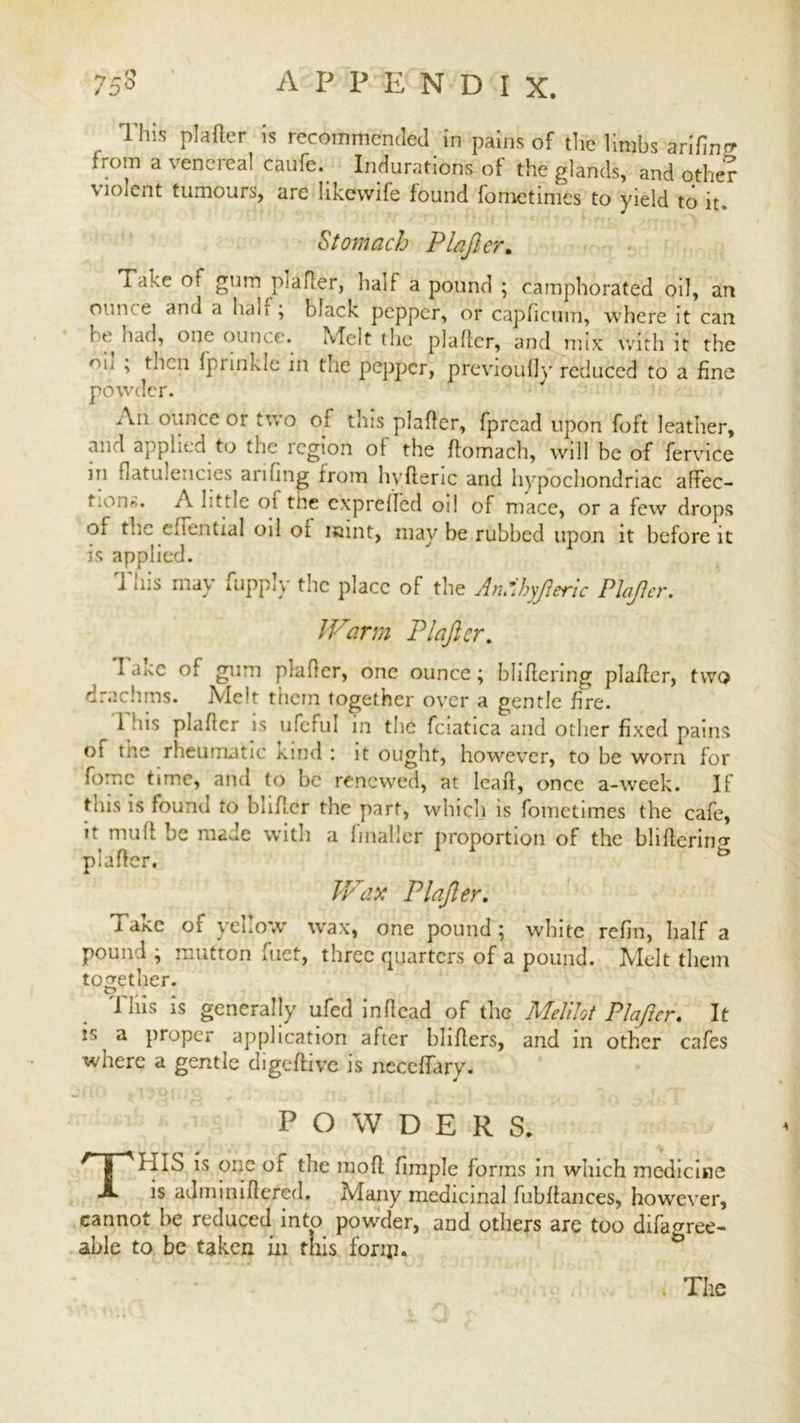 This plafter is recommended in pains of the limbs arifin^ from a venereal caufe. Indurations of the glands, and other violent tumours, are likewife found fometimes to yield to it. Stomach Plafter. Take of gum plafter, half a pound ; camphorated oil, an onn e and a ban ; black pepper, or capficum, where it can he had, one ounce. Melt the plafter, and mix with it the mi , then fprinkle in tiie pepper, previoully reduced to a fine powder. An ounce or two of this plafter, fpread upon foft leather, and applied to the region ot the ftomach, will be of fervice m flatulencies arifing from hvfteric and hypochondriac aftec- i.on«. it little of the expreffed oil of mace, or a few drops oi tlic clfential oil of mint, may be rubbed upon it before it is applied. J Ins may fupp*y tlie place of the An*ihyfteric Plafter. IF arm Plafter. I a.tc of gum plafter, one ounce ; bliflering plafter, two drachms. Melt them together over a gentle fire. 1 his plafter is ufeful in the fciatica and other fixed pains ot the rheumatic Kind : it ought, however, to be worn for fomc time, and to be renewed, at lcaft, once a-week. If this is found to bliftcr the part, which is fometimes the cafe, tt mutt be made witn a fmailer proportion of the blifterin'T plafter. Wax Plafter. i akc of yehow wax, one pound ; white refin, half a pound ; mutton fuet, three quarters of a pound. Melt them together. O ^ # Tliis is generally ufed inftcad of the Me/ilot Plafter. It is a proper application after bhfters, and in other cafes where a gentle digeftive is neccffary. POWDERS. THIS is one of the mofl fimple forms in which medicine is adminiftered. Many medicinal fubftances, however, cannot he reduced into powder, and others are too difagree- able to be taken in this fonp. The