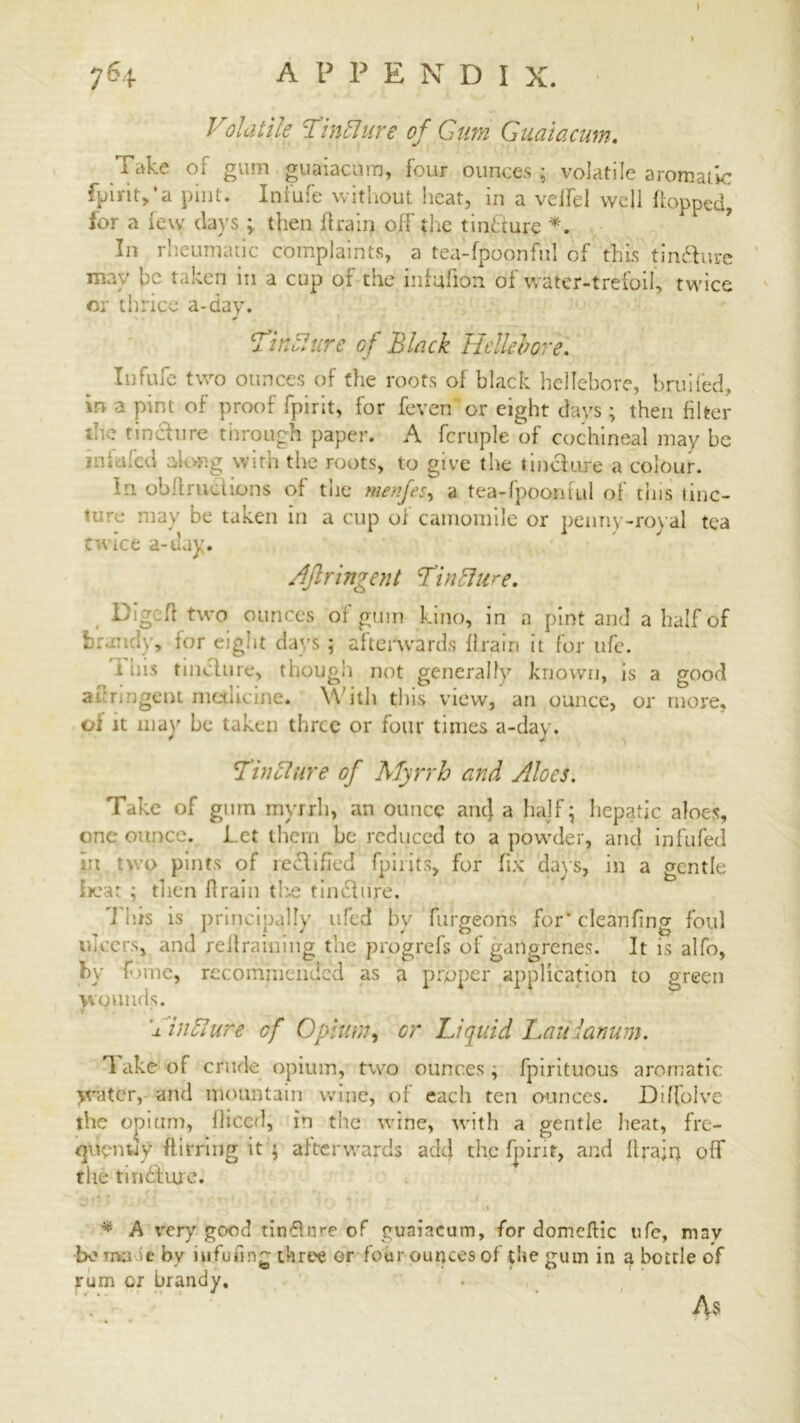 764 A P P E N D I X. Volatile Tincture of Gum Guaiacum. Take of gum guaiacum, four ounces ; volatile aromatic fpirit,'a pint. Infufe without heat, in a velfel well flopped, for a few days ; then drain oil the tinbture In rheumatic complaints, a tea-fpoonful of this tin&ure may be taken in a cup of the infufion of water-trefoil, twice or thrice a-day. •*- * Tin51 ure of Black Hellebore. Infufe two ounces of the roots of black hellebore, bruited, in a pint of proof fpirit, for feven 'or eight days ; then filter the tincture through paper. A fcruple of cochineal may be mi ifed along with the roots, to give the tincture a colour. tn obit ructions of the menfes, a tea-fpoonful of this tinc- ture may be taken in a cup of camomile or penny-royal tea twice a-day. Aflringent Tinbhire. Dig:ft two ounces of gum kino, in a pint and a half of brandy, for eight days ; afterwards drain it for ufe. ibis tincture, though not generally known, is a good akrmgent medicine. With this view, an ounce, or more, of it may be taken three or four times a-day. Tincture of Myrrh and Aloes. Take of ginn myrrh, an ounce ant} a half; hepatic aloes, one ounce. Let them be reduced to a powder, and infufed m two pints of rectified fpiiits, for fix days, in a gentle ireat ; then drain the tindtnre. ■This is principally ufed by furgeons for* clean finer foul ul cersj and redraining the progrefs of gangrenes. It is alfo, by fiine, recommended as a proper application to green wounds. TinSiure cf Opium, or Liquid Laiiianum. 1 ake of crude opium, two ounces \ fpirituous aromatic water, and mountain wine, of each ten ounces. Dtffolve the opium, diced, in the w iqdpntiy ftirring it ; afterward; tlie tindfiue. * A very good tinfture of guaiacum, for domcftic ufe, may bo mu *e by iufufmg three or four ounces of the gum in a bottle of rum or brandy. ine, with a gentle heat, fre- s adcf the fpirit, and drajrj off