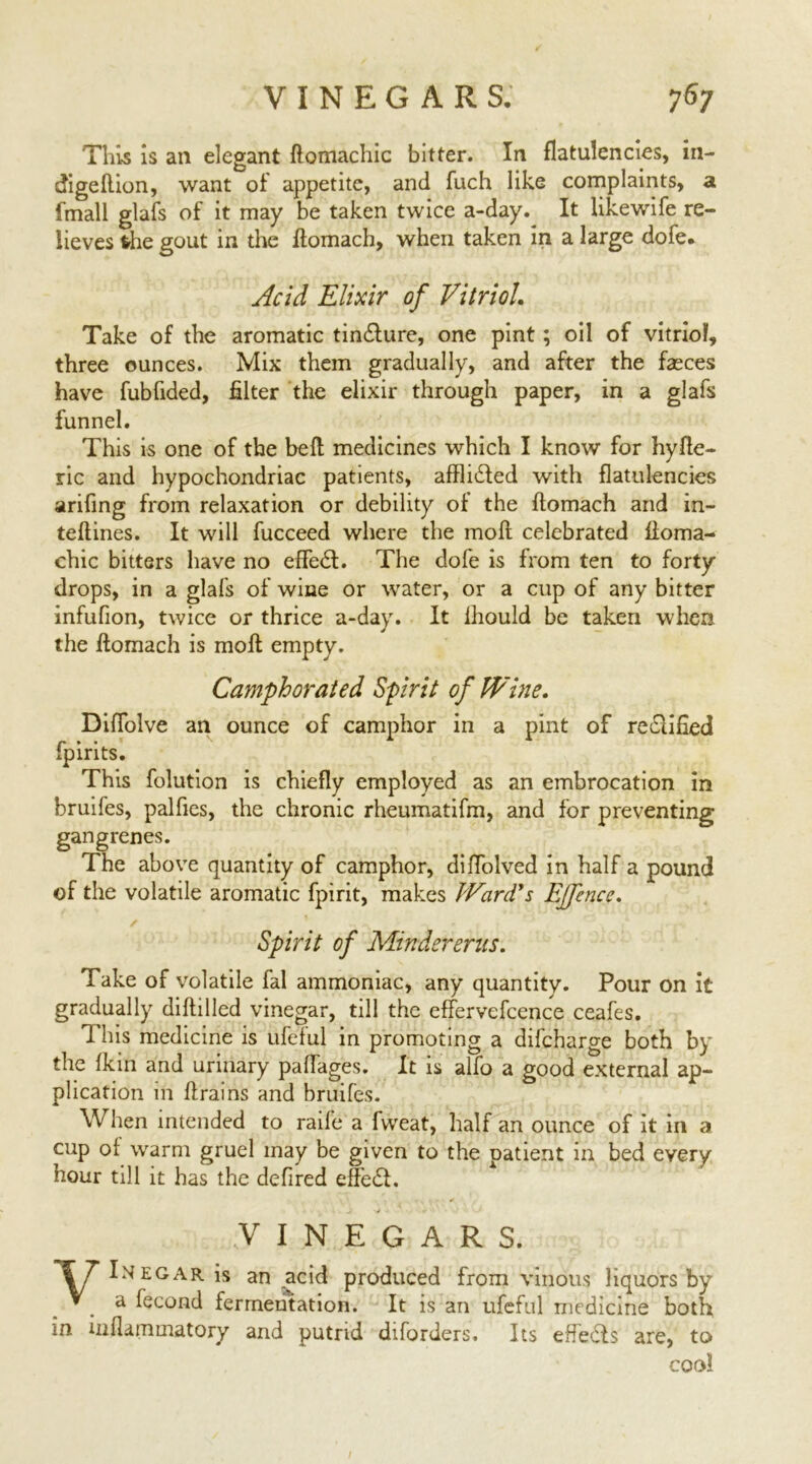 This is an elegant domachic bitter. In flatulencies, in- digeftion, want of appetite, and fuch like complaints, a fmall glafs of it may be taken twice a-day. It likewife re- lieves the gout in the flomach, when taken in a large dofe. Acid Elixir of Vitriol. Take of the aromatic tinfture, one pint; oil of vitriol, three ounces. Mix them gradually, and after the faeces have fubfided, filter the elixir through paper, in a glafs funnel. This is one of the bed medicines which I know for hyfle- ric and hypochondriac patients, affli£led with flatulencies arifing from relaxation or debility of the flomach and in- teflines. It will fucceed where the mod celebrated fioma- chic bitters have no effe£l. The dofe is from ten to forty drops, in a glafs of wine or water, or a cup of any bitter infufion, twice or thrice a-day. It lhould be taken when the domach is mod empty. Camphorated Sprit of Wine. Diffolve an ounce of camphor in a pint of redified fpirits. This folution is chiefly employed as an embrocation in bruifes, palfies, the chronic rheumatifm, and for preventing gangrenes. The above quantity of camphor, diffolved in half a pound of the volatile aromatic fpirit, makes Ward's Ejfence. Spirit of Mindererus. Take of volatile fal ammoniac, any quantity. Pour on it gradually diddled vinegar, till the effervefcence ceafes. This medicine is ufeful in promoting a difcharge both by the fkin and urinary paffages. It is alfo a good external ap- plication in drains and bruifes. When intended to raife a fvveat, half an ounce of it in a cup of warm gruel may be given to the patient in bed every hour till it has the defired effect. VINEGARS. \T Inegar is an acid produced from vinous liquors by V. a fecond fermentation. It is an ufeful medicine both m inflammatory and putrid diforders. Its effects are, to cool